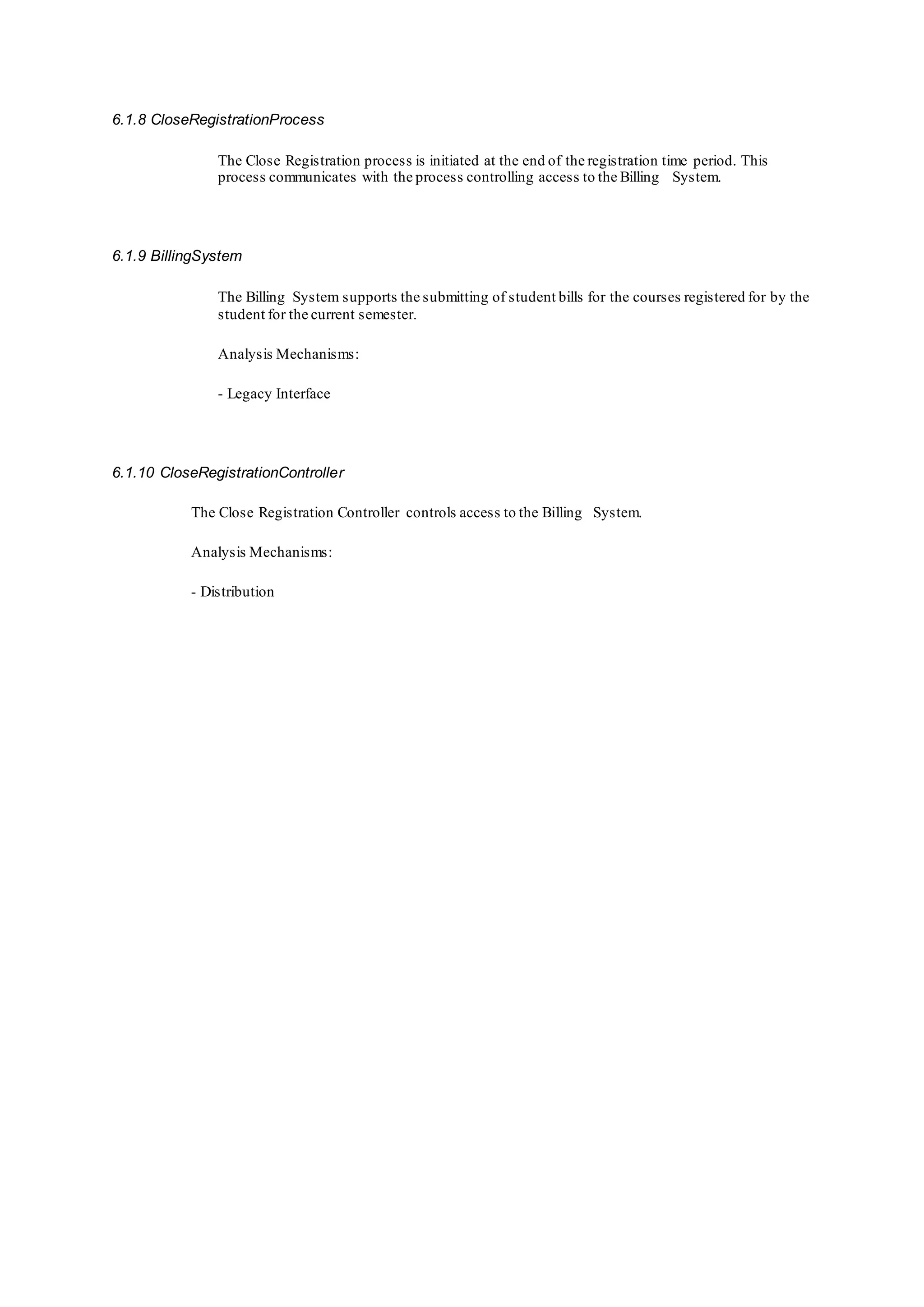 6.1.8 CloseRegistrationProcess
The Close Registration process is initiated at the end of the registration time period. This
process communicates with the process controlling access to the Billing System.
6.1.9 BillingSystem
The Billing System supports the submitting of student bills for the courses registered for by the
student for the current semester.
Analysis Mechanisms:
- Legacy Interface
6.1.10 CloseRegistrationController
The Close Registration Controller controls access to the Billing System.
Analysis Mechanisms:
- Distribution
 