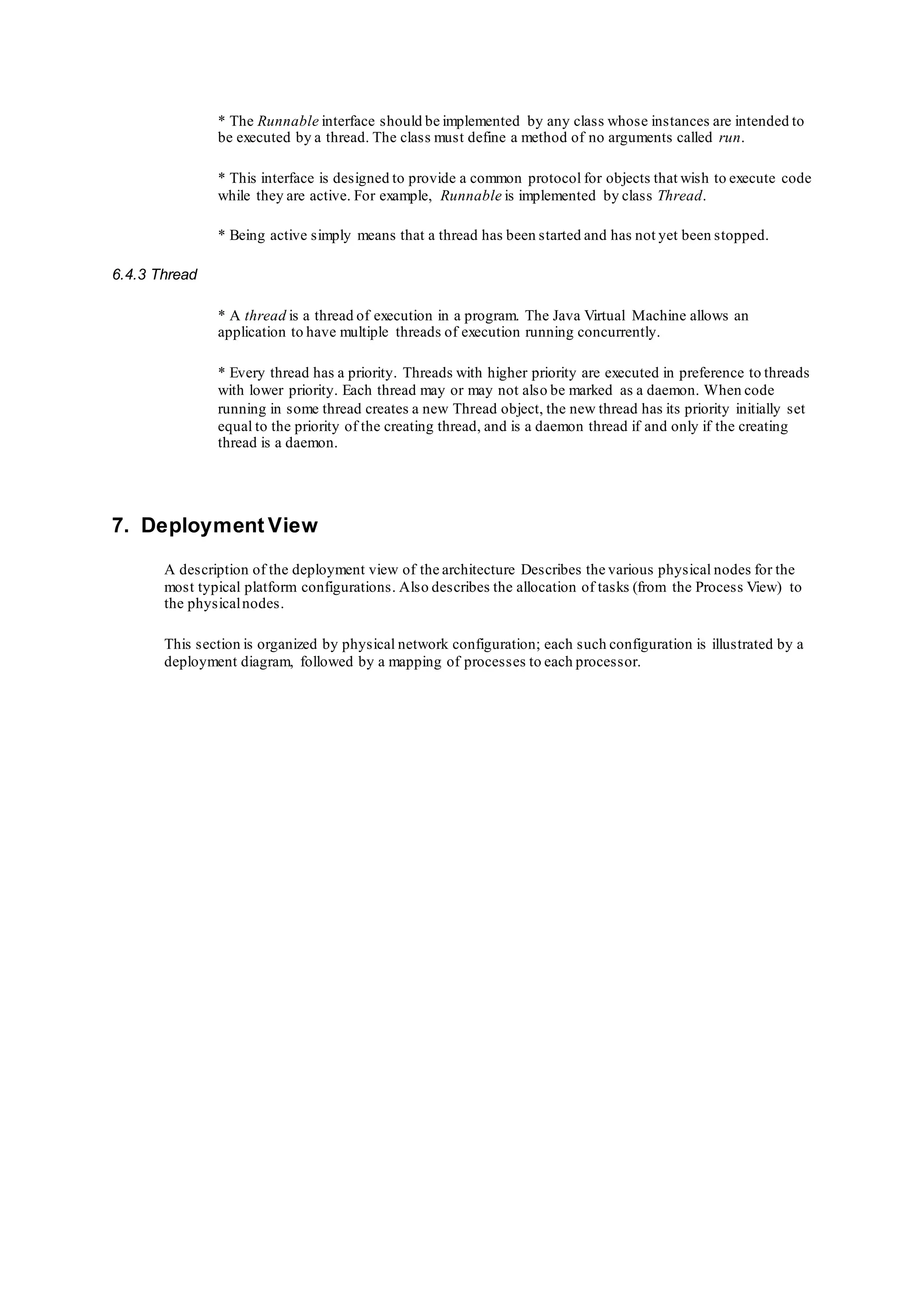 * The Runnable interface should be implemented by any class whose instances are intended to
be executed by a thread. The class must define a method of no arguments called run.
* This interface is designed to provide a common protocol for objects that wish to execute code
while they are active. For example, Runnable is implemented by class Thread.
* Being active simply means that a thread has been started and has not yet been stopped.
6.4.3 Thread
* A thread is a thread of execution in a program. The Java Virtual Machine allows an
application to have multiple threads of execution running concurrently.
* Every thread has a priority. Threads with higher priority are executed in preference to threads
with lower priority. Each thread may or may not also be marked as a daemon. When code
running in some thread creates a new Thread object, the new thread has its priority initially set
equal to the priority of the creating thread, and is a daemon thread if and only if the creating
thread is a daemon.
7. Deployment View
A description of the deployment view of the architecture Describes the various physical nodes for the
most typical platform configurations. Also describes the allocation of tasks (from the Process View) to
the physicalnodes.
This section is organized by physical network configuration; each such configuration is illustrated by a
deployment diagram, followed by a mapping of processes to each processor.
 