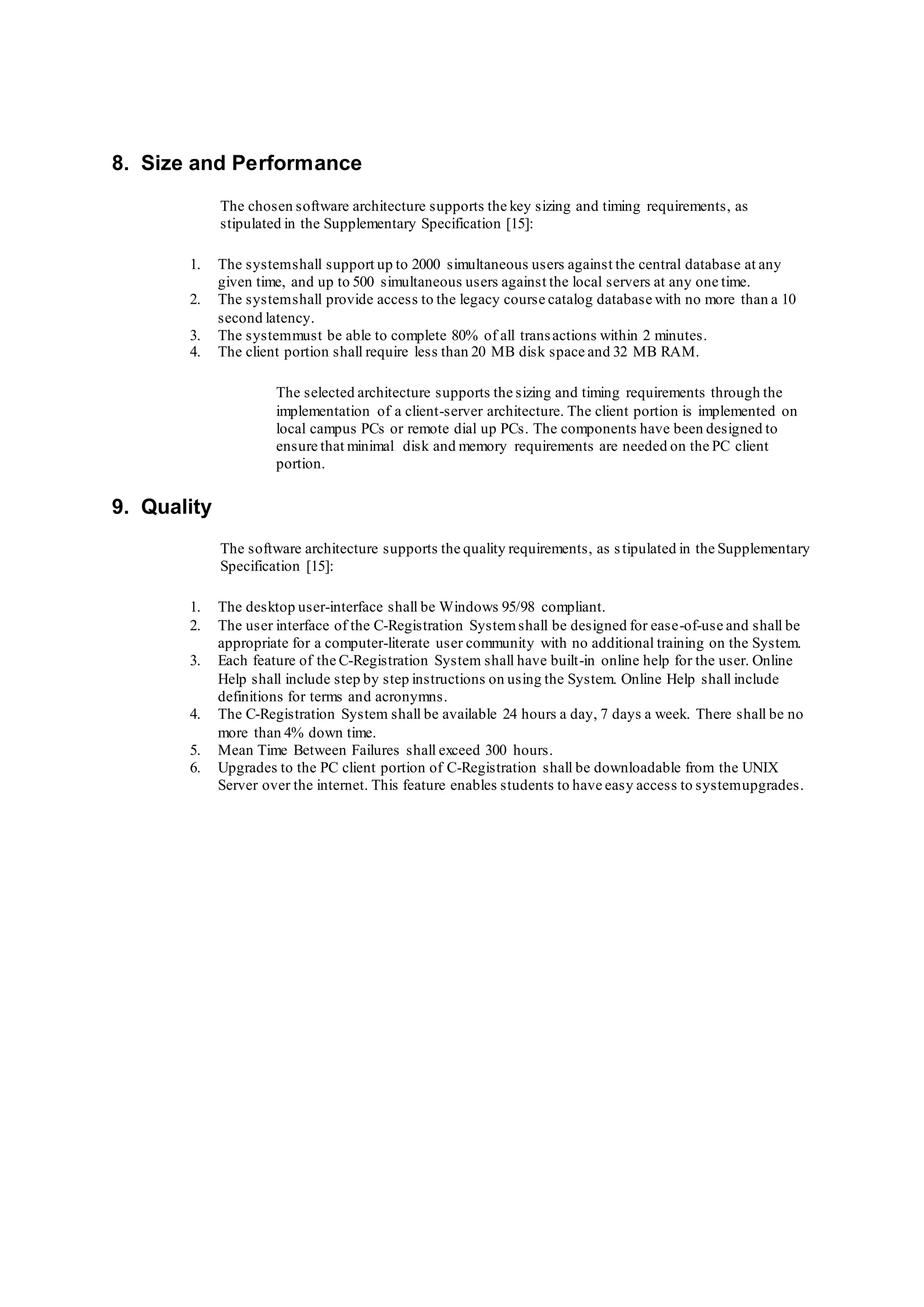 8. Size and Performance
The chosen software architecture supports the key sizing and timing requirements, as
stipulated in the Supplementary Specification [15]:
1. The systemshall support up to 2000 simultaneous users against the central database at any
given time, and up to 500 simultaneous users against the local servers at any one time.
2. The systemshall provide access to the legacy course catalog database with no more than a 10
second latency.
3. The systemmust be able to complete 80% of all transactions within 2 minutes.
4. The client portion shall require less than 20 MB disk space and 32 MB RAM.
The selected architecture supports the sizing and timing requirements through the
implementation of a client-server architecture. The client portion is implemented on
local campus PCs or remote dial up PCs. The components have been designed to
ensure that minimal disk and memory requirements are needed on the PC client
portion.
9. Quality
The software architecture supports the quality requirements, as stipulated in the Supplementary
Specification [15]:
1. The desktop user-interface shall be Windows 95/98 compliant.
2. The user interface of the C-Registration Systemshall be designed for ease-of-use and shall be
appropriate for a computer-literate user community with no additional training on the System.
3. Each feature of the C-Registration System shall have built-in online help for the user. Online
Help shall include step by step instructions on using the System. Online Help shall include
definitions for terms and acronymns.
4. The C-Registration System shall be available 24 hours a day, 7 days a week. There shall be no
more than 4% down time.
5. Mean Time Between Failures shall exceed 300 hours.
6. Upgrades to the PC client portion of C-Registration shall be downloadable from the UNIX
Server over the internet. This feature enables students to have easy access to systemupgrades.
 