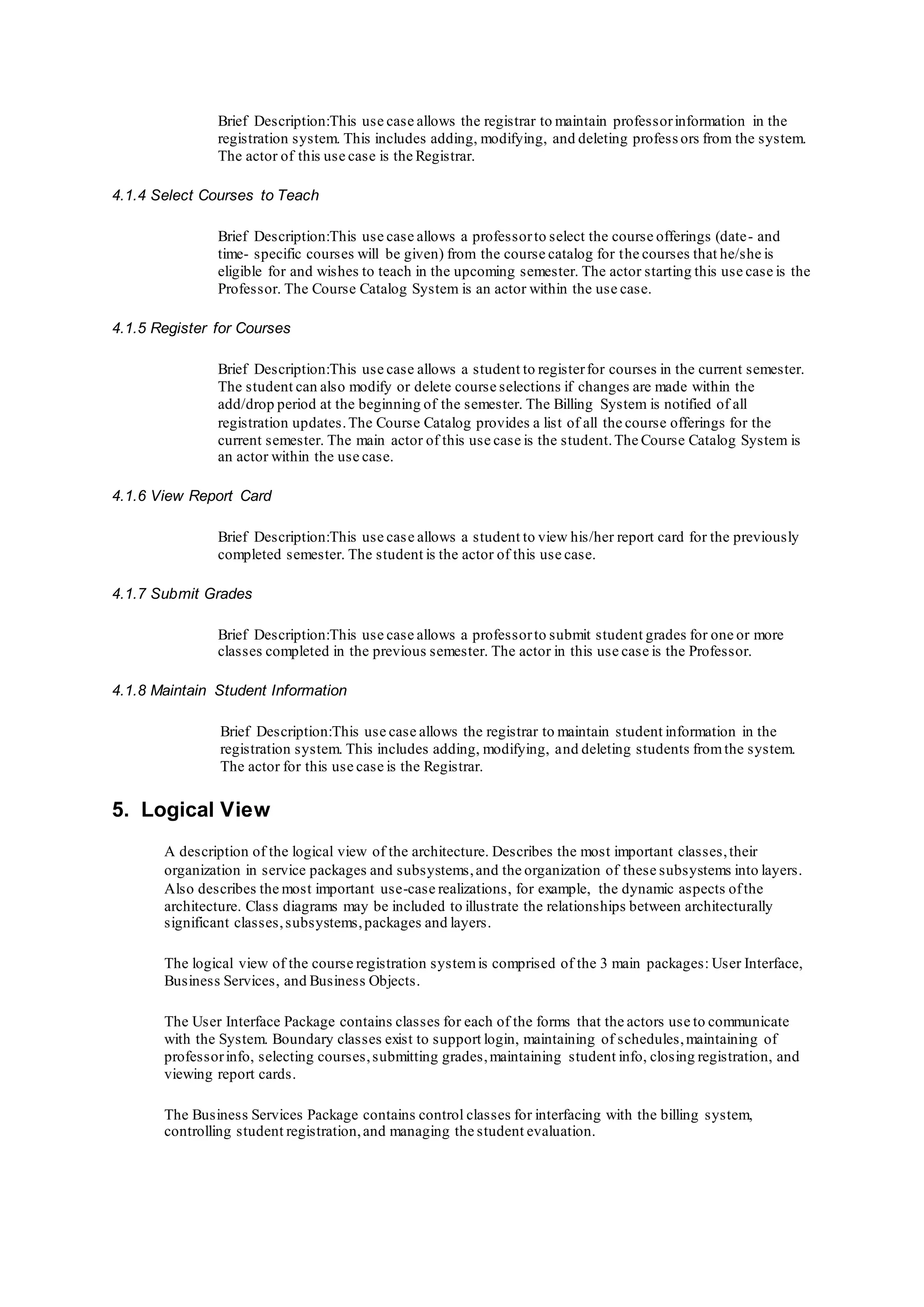 Brief Description:This use case allows the registrar to maintain professorinformation in the
registration system. This includes adding, modifying, and deleting profess ors from the system.
The actor of this use case is the Registrar.
4.1.4 Select Courses to Teach
Brief Description:This use case allows a professorto select the course offerings (date- and
time- specific courses will be given) from the course catalog for the courses that he/she is
eligible for and wishes to teach in the upcoming semester. The actor starting this use case is the
Professor. The Course Catalog System is an actor within the use case.
4.1.5 Register for Courses
Brief Description:This use case allows a student to registerfor courses in the current semester.
The student can also modify or delete course selections if changes are made within the
add/drop period at the beginning of the semester. The Billing System is notified of all
registration updates.The Course Catalog provides a list of all the course offerings for the
current semester. The main actor of this use case is the student.The Course Catalog System is
an actor within the use case.
4.1.6 View Report Card
Brief Description:This use case allows a student to view his/her report card for the previously
completed semester. The student is the actor of this use case.
4.1.7 Submit Grades
Brief Description:This use case allows a professorto submit student grades for one or more
classes completed in the previous semester. The actor in this use case is the Professor.
4.1.8 Maintain Student Information
Brief Description:This use case allows the registrar to maintain student information in the
registration system. This includes adding, modifying, and deleting students fromthe system.
The actor for this use case is the Registrar.
5. Logical View
A description of the logical view of the architecture. Describes the most important classes,their
organization in service packages and subsystems,and the organization of these subsystems into layers.
Also describes the most important use-case realizations, for example, the dynamic aspects ofthe
architecture. Class diagrams may be included to illustrate the relationships between architecturally
significant classes,subsystems,packages and layers.
The logical view of the course registration systemis comprised of the 3 main packages: User Interface,
Business Services, and Business Objects.
The User Interface Package contains classes for each of the forms that the actors use to communicate
with the System. Boundary classes exist to support login, maintaining of schedules,maintaining of
professorinfo, selecting courses,submitting grades,maintaining student info, closing registration, and
viewing report cards.
The Business Services Package contains control classes for interfacing with the billing system,
controlling student registration,and managing the student evaluation.
 