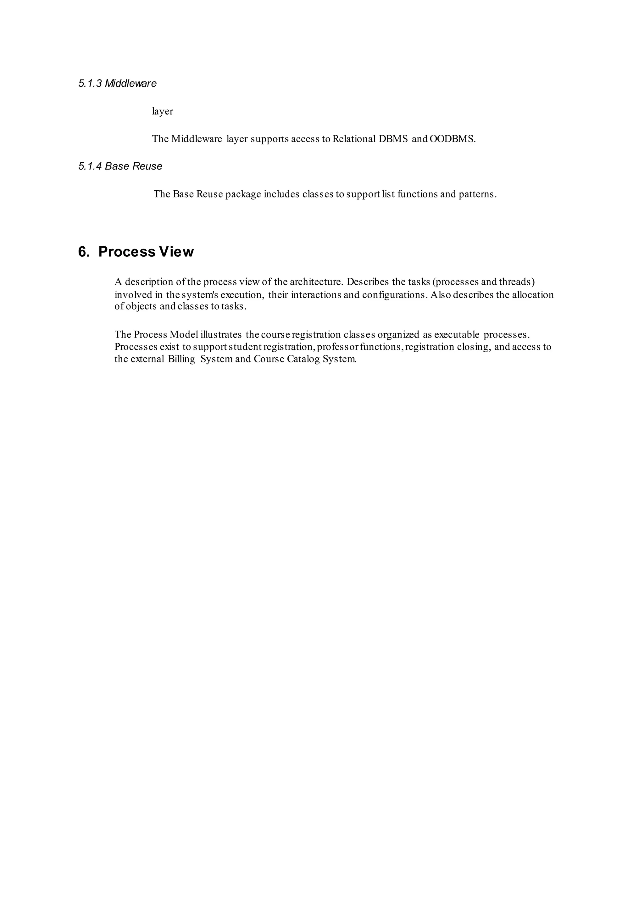 5.1.3 Middleware
layer
The Middleware layer supports access to Relational DBMS and OODBMS.
5.1.4 Base Reuse
The Base Reuse package includes classes to support list functions and patterns.
6. Process View
A description of the process view of the architecture. Describes the tasks (processes and threads)
involved in the system's execution, their interactions and configurations. Also describes the allocation
of objects and classes to tasks.
The Process Model illustrates the course registration classes organized as executable processes.
Processes exist to support student registration,professorfunctions,registration closing, and access to
the external Billing System and Course Catalog System.
 