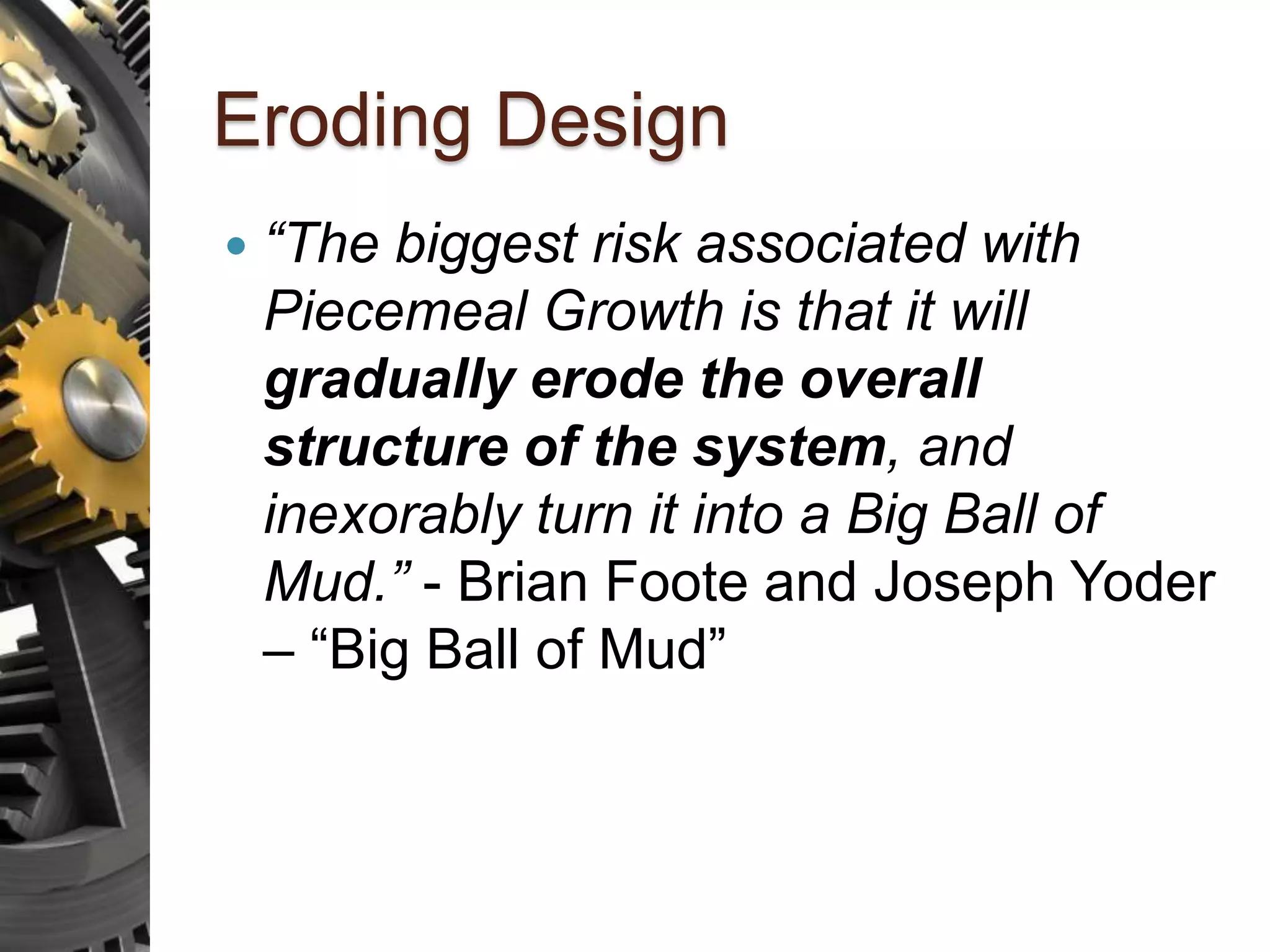 Eroding Design  “The biggest risk associated with Piecemeal Growth is that it will gradually erode the overall structure of the system, and inexorably turn it into a Big Ball of Mud.” - Brian Foote and Joseph Yoder – “Big Ball of Mud” 