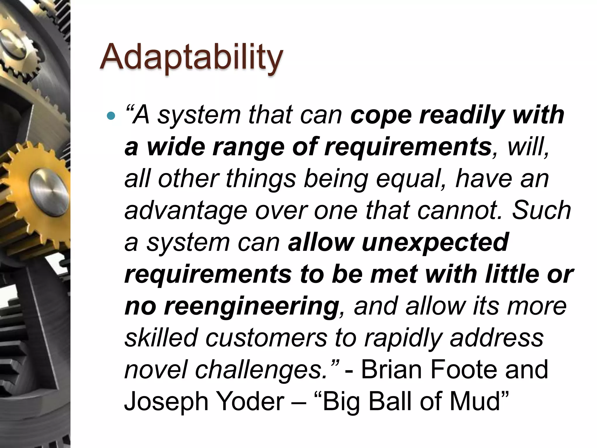 Adaptability  “A system that can cope readily with a wide range of requirements, will, all other things being equal, have an advantage over one that cannot. Such a system can allow unexpected requirements to be met with little or no reengineering, and allow its more skilled customers to rapidly address novel challenges.” - Brian Foote and Joseph Yoder – “Big Ball of Mud” 