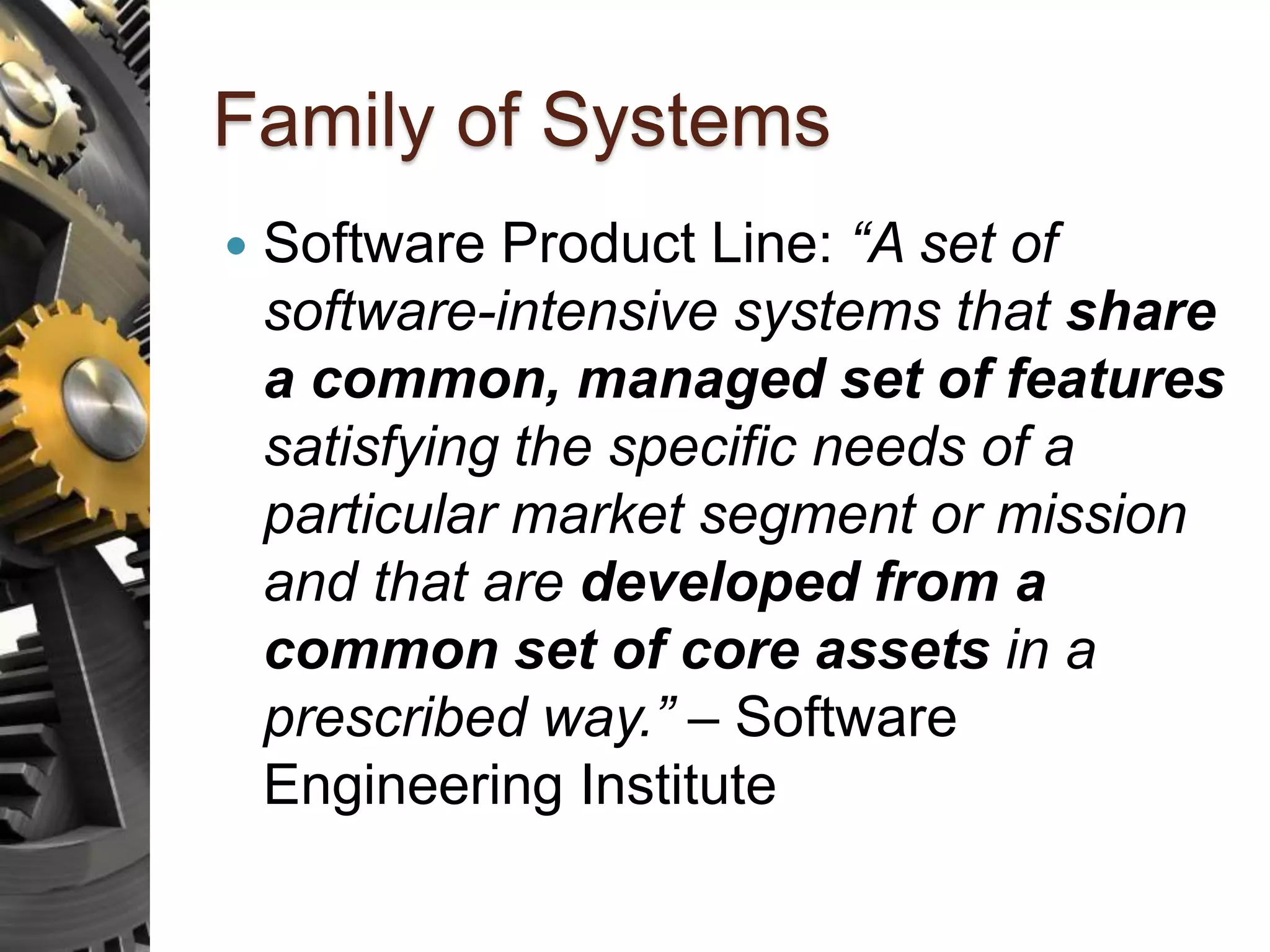Family of Systems  Software Product Line: “A set of software-intensive systems that share a common, managed set of features satisfying the specific needs of a particular market segment or mission and that are developed from a common set of core assets in a prescribed way.” – Software Engineering Institute 
