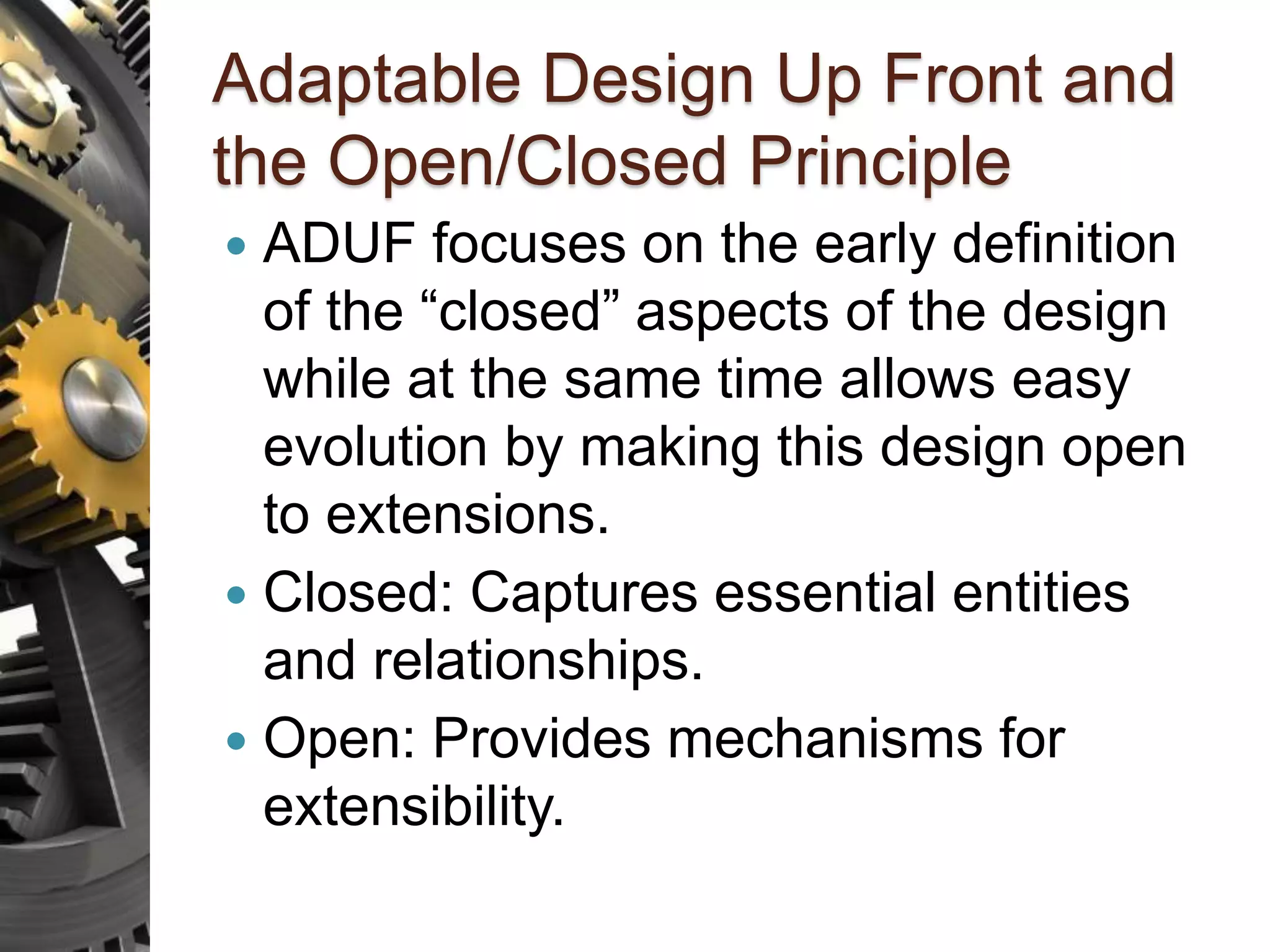 Adaptable Design Up Front and the Open/Closed Principle  ADUF focuses on the early definition of the “closed” aspects of the design while at the same time allows easy evolution by making this design open to extensions.  Closed: Captures essential entities and relationships.  Open: Provides mechanisms for extensibility. 