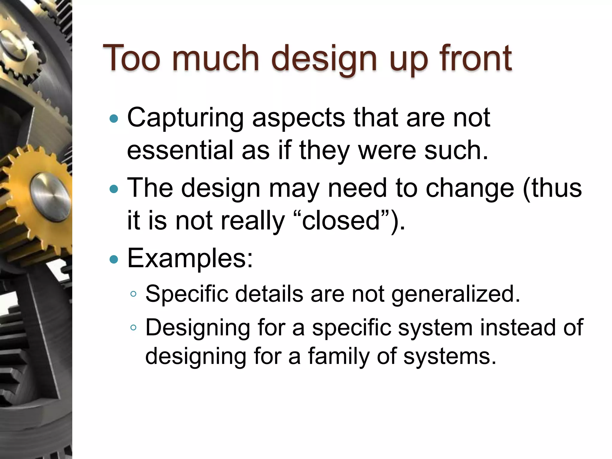 Too much design up front  Capturing aspects that are not essential as if they were such.  The design may need to change (thus it is not really “closed”).  Examples: ◦ Specific details are not generalized. ◦ Designing for a specific system instead of designing for a family of systems. 