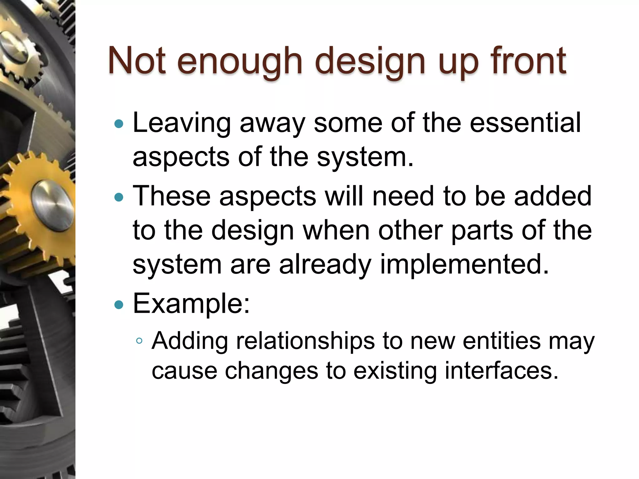 Not enough design up front  Leaving away some of the essential aspects of the system.  These aspects will need to be added to the design when other parts of the system are already implemented.  Example: ◦ Adding relationships to new entities may cause changes to existing interfaces. 