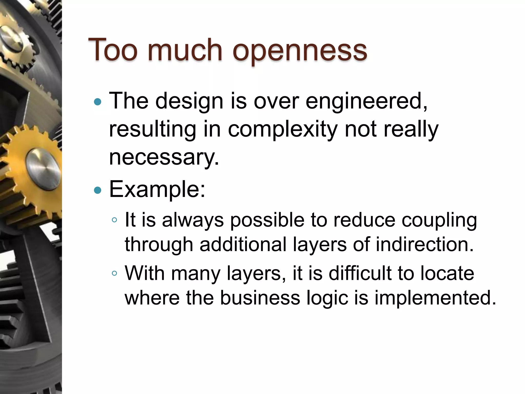 Too much openness  The design is over engineered, resulting in complexity not really necessary.  Example: ◦ It is always possible to reduce coupling through additional layers of indirection. ◦ With many layers, it is difficult to locate where the business logic is implemented. 