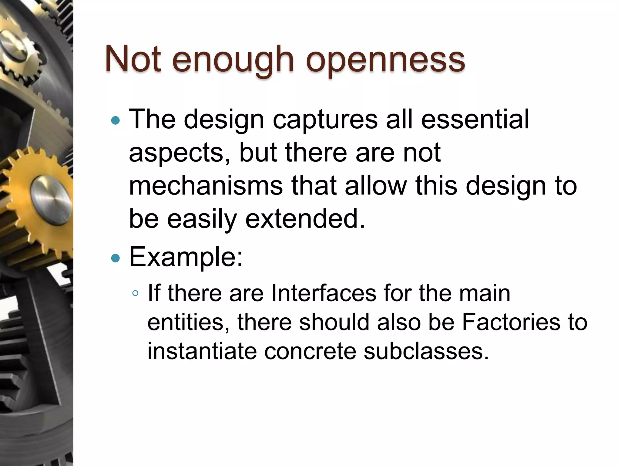 Not enough openness  The design captures all essential aspects, but there are not mechanisms that allow this design to be easily extended.  Example: ◦ If there are Interfaces for the main entities, there should also be Factories to instantiate concrete subclasses. 