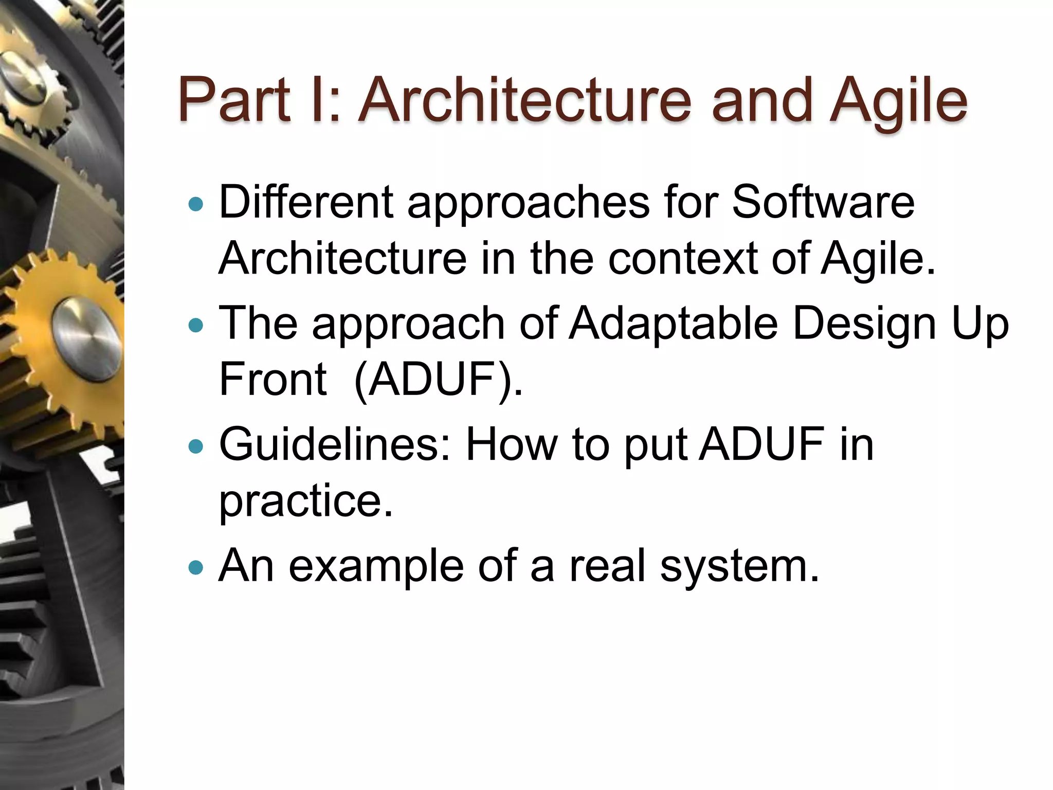 Part I: Architecture and Agile  Different approaches for Software Architecture in the context of Agile.  The approach of Adaptable Design Up Front (ADUF).  Guidelines: How to put ADUF in practice.  An example of a real system. 