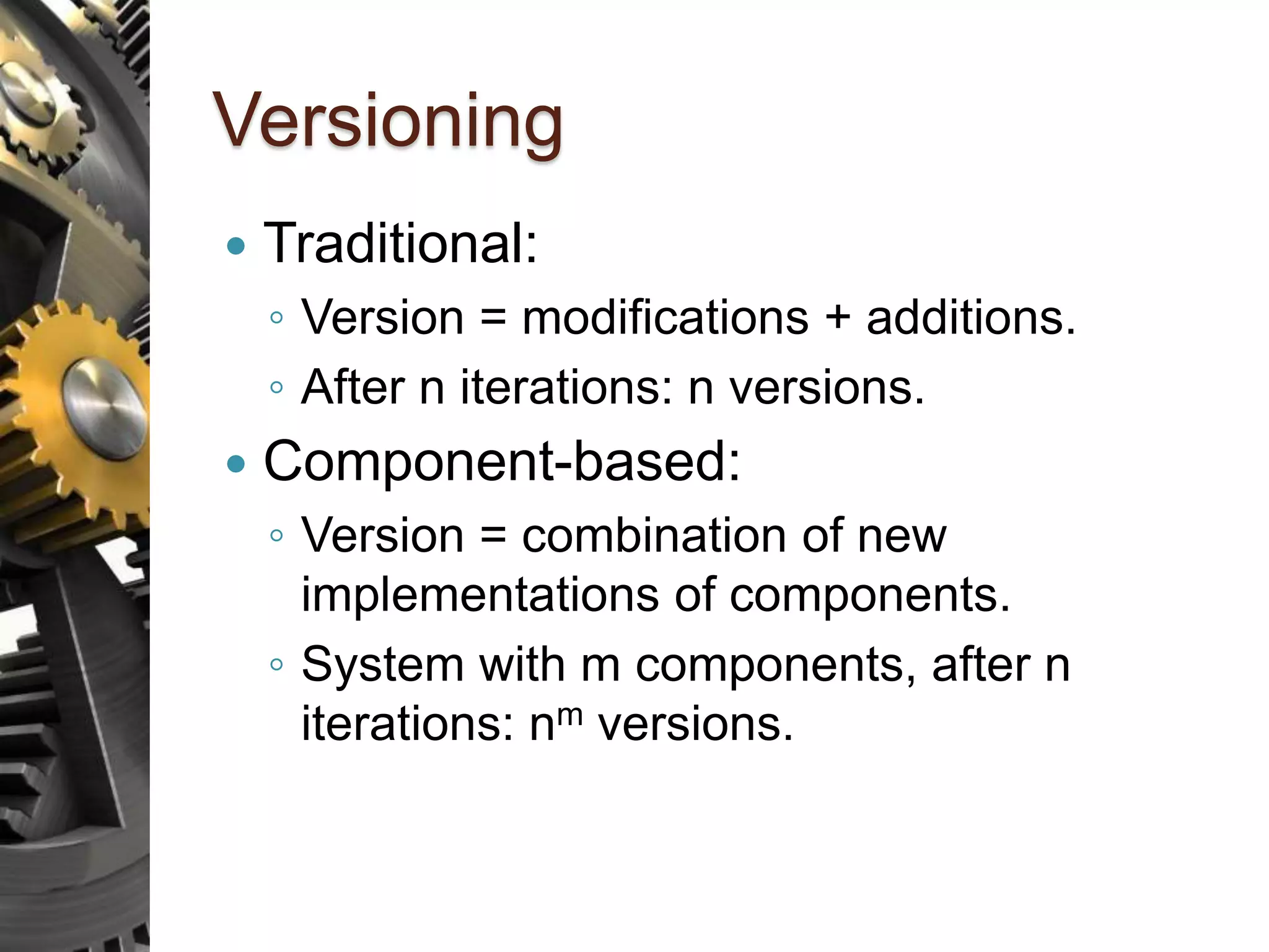 Versioning  Traditional: ◦ Version = modifications + additions. ◦ After n iterations: n versions.  Component-based: ◦ Version = combination of new implementations of components. ◦ System with m components, after n iterations: nm versions. 