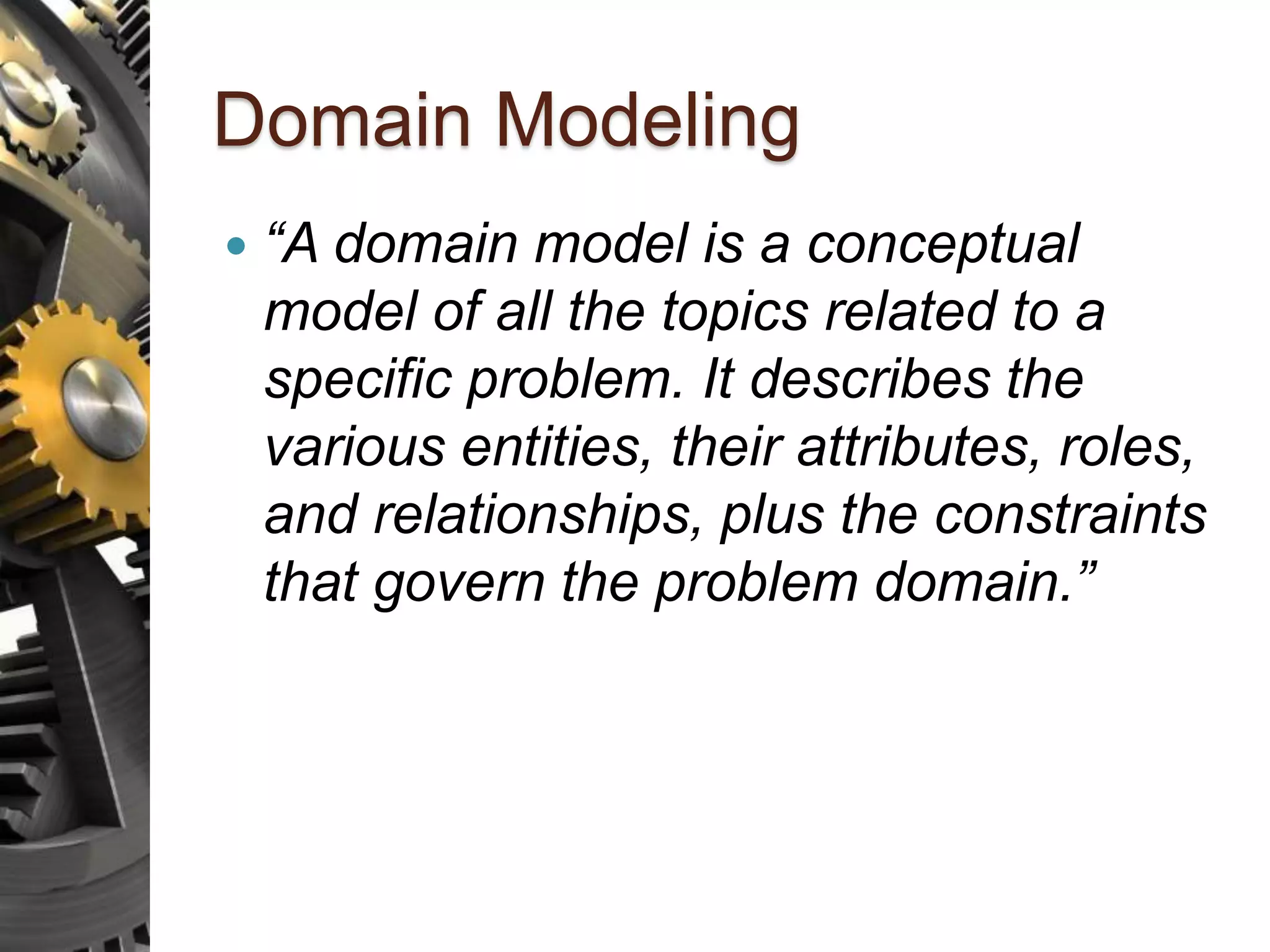 Domain Modeling  “A domain model is a conceptual model of all the topics related to a specific problem. It describes the various entities, their attributes, roles, and relationships, plus the constraints that govern the problem domain.” 