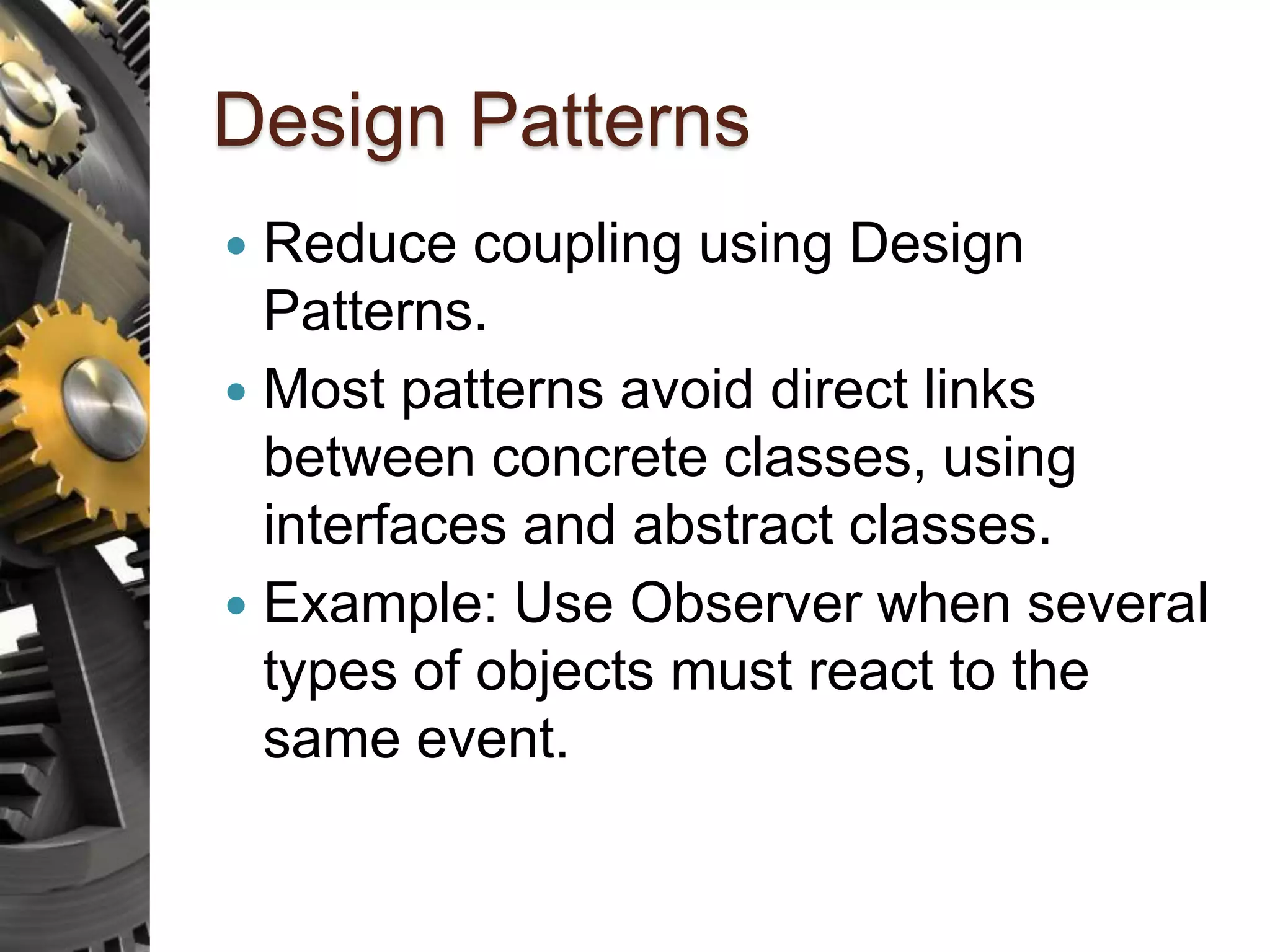 Design Patterns  Reduce coupling using Design Patterns.  Most patterns avoid direct links between concrete classes, using interfaces and abstract classes.  Example: Use Observer when several types of objects must react to the same event. 