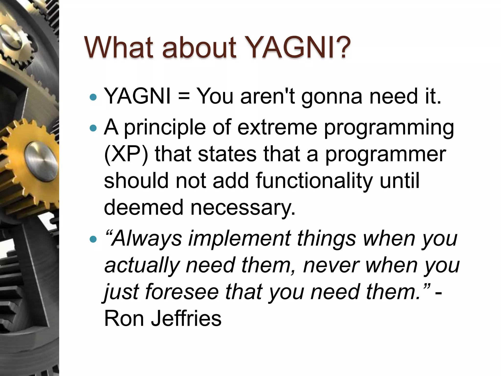 What about YAGNI?  YAGNI = You aren't gonna need it.  A principle of extreme programming (XP) that states that a programmer should not add functionality until deemed necessary.  “Always implement things when you actually need them, never when you just foresee that you need them.” - Ron Jeffries 