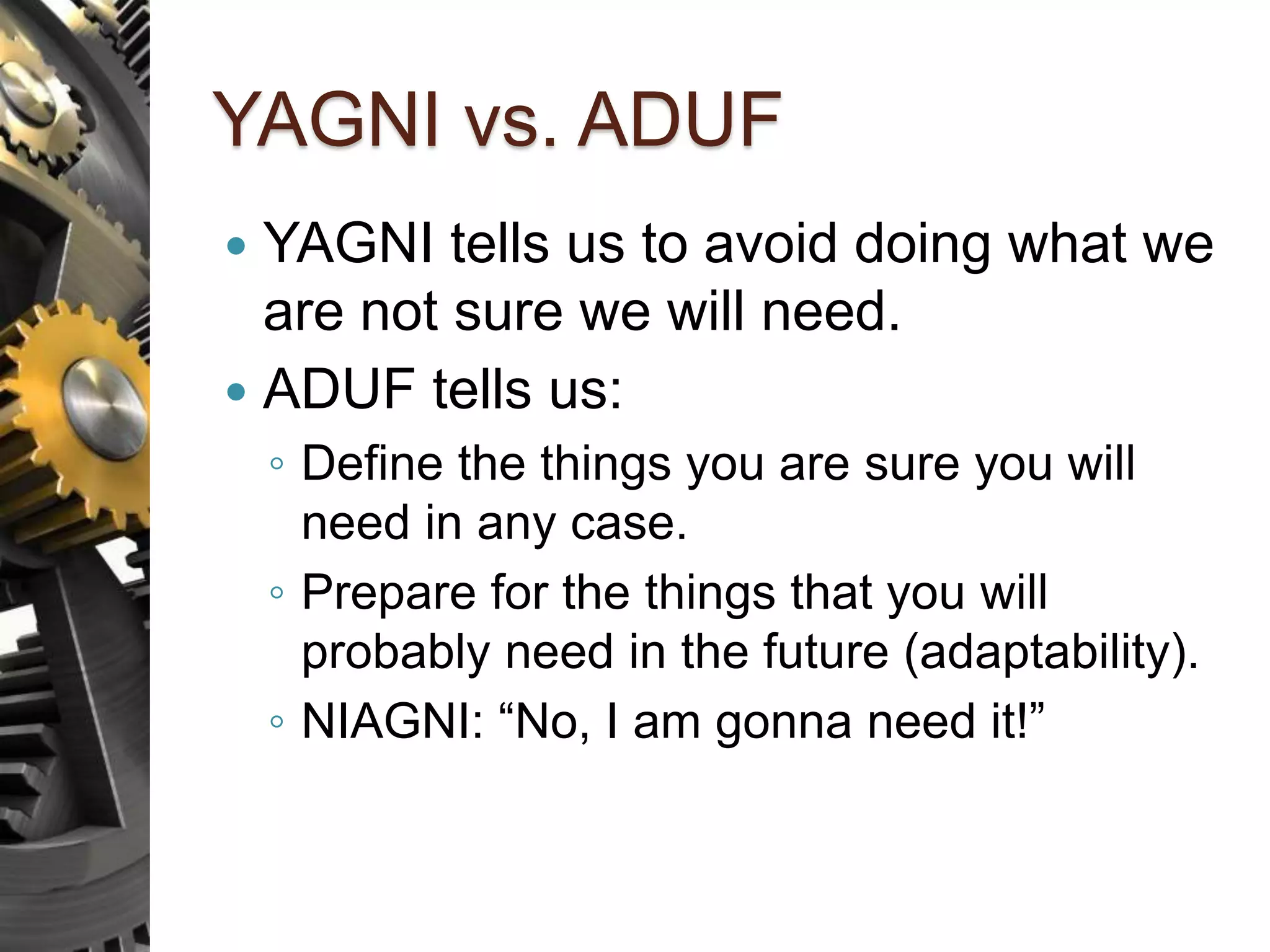 YAGNI vs. ADUF  YAGNI tells us to avoid doing what we are not sure we will need.  ADUF tells us: ◦ Define the things you are sure you will need in any case. ◦ Prepare for the things that you will probably need in the future (adaptability). ◦ NIAGNI: “No, I am gonna need it!” 