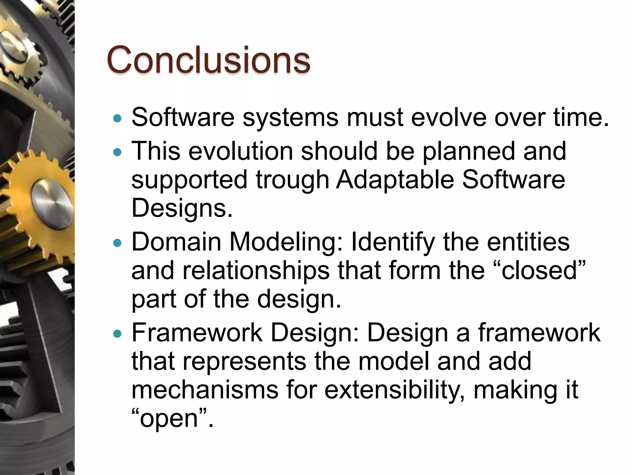 Conclusions  Software systems must evolve over time.  This evolution should be planned and supported trough Adaptable Software Designs.  Domain Modeling: Identify the entities and relationships that form the “closed” part of the design.  Framework Design: Design a framework that represents the model and add mechanisms for extensibility, making it “open”. 