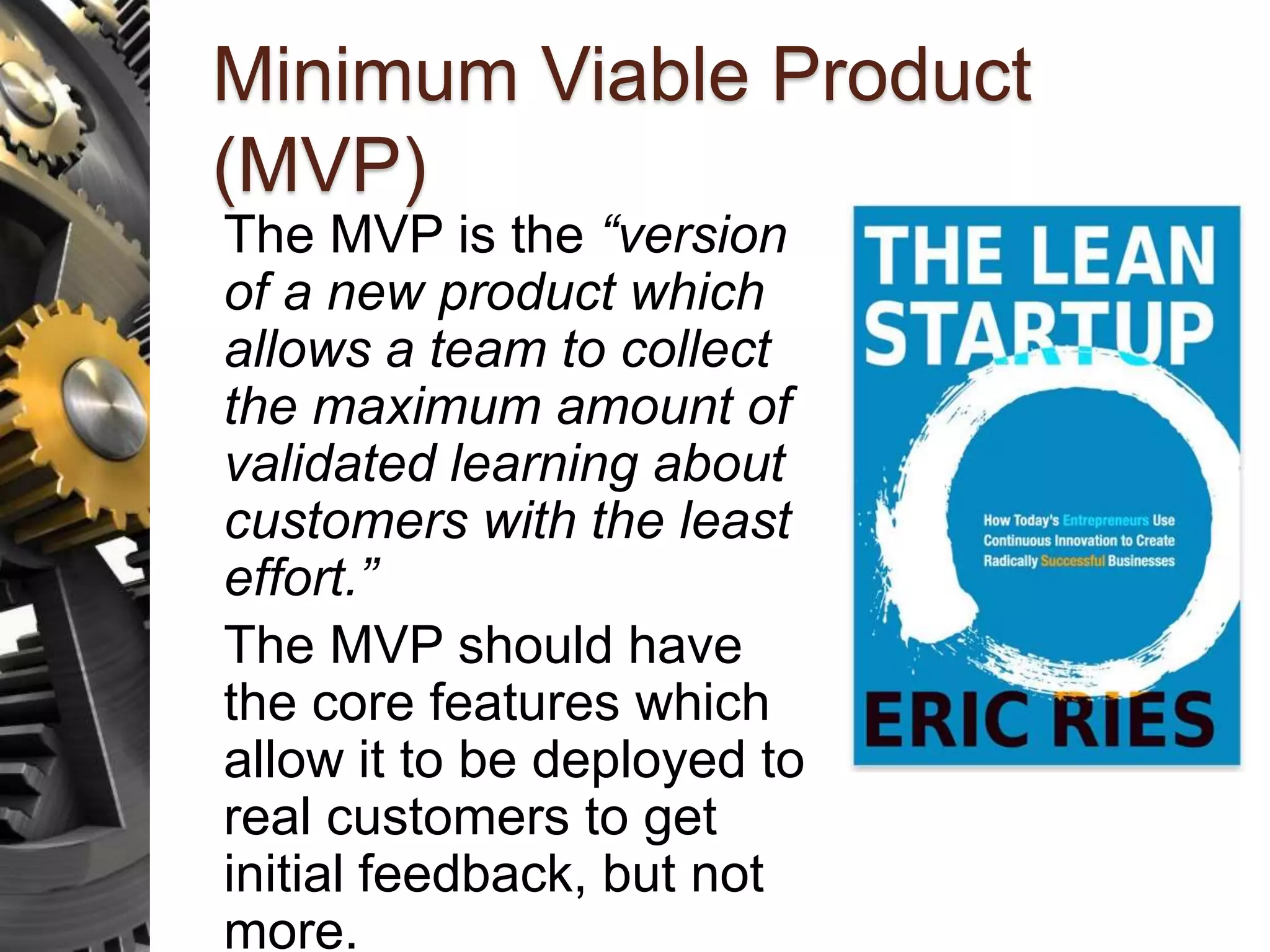 Minimum Viable Product (MVP) The MVP is the “version of a new product which allows a team to collect the maximum amount of validated learning about customers with the least effort.” The MVP should have the core features which allow it to be deployed to real customers to get initial feedback, but not more. 