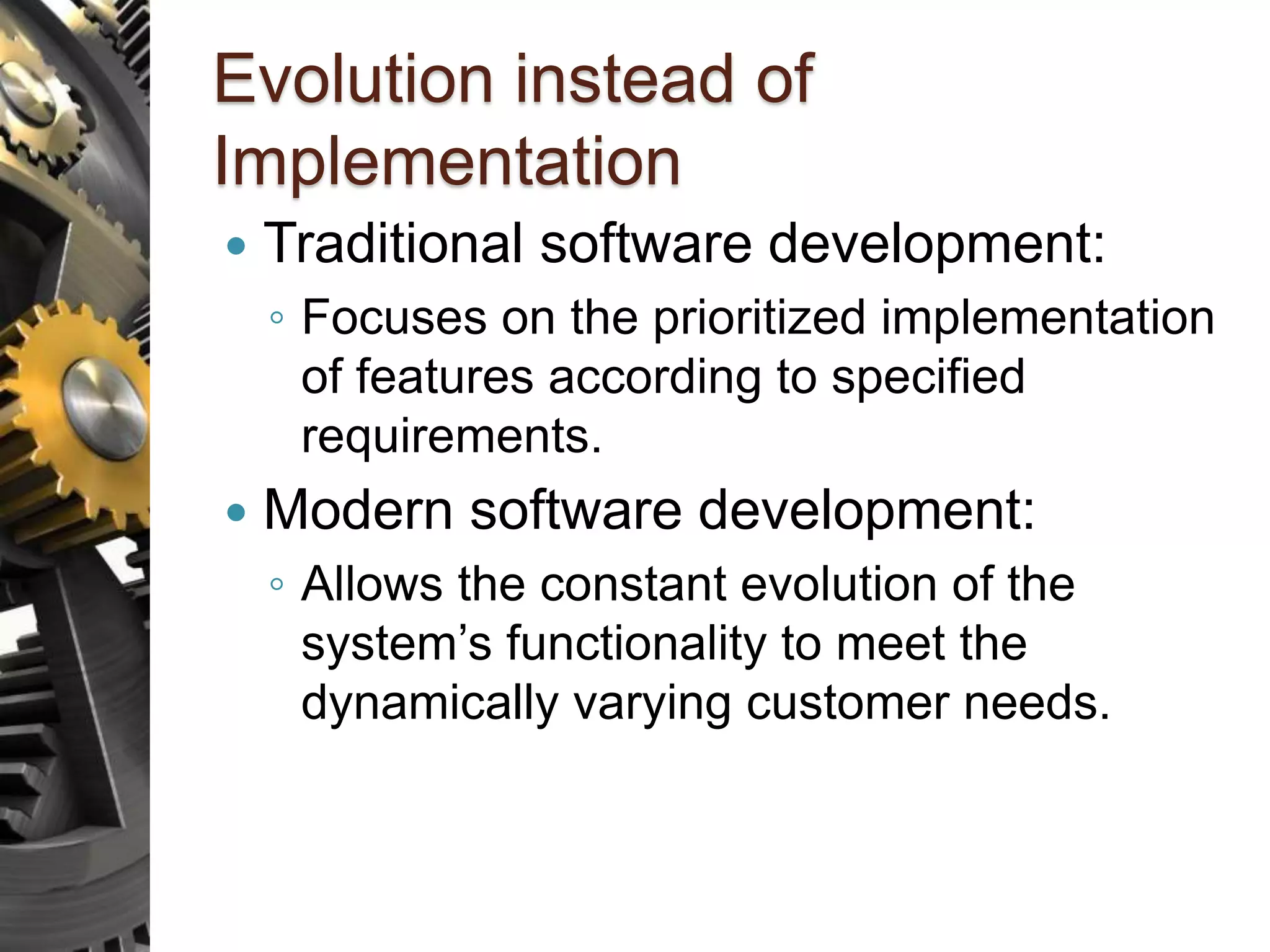 Evolution instead of Implementation  Traditional software development: ◦ Focuses on the prioritized implementation of features according to specified requirements.  Modern software development: ◦ Allows the constant evolution of the system’s functionality to meet the dynamically varying customer needs. 