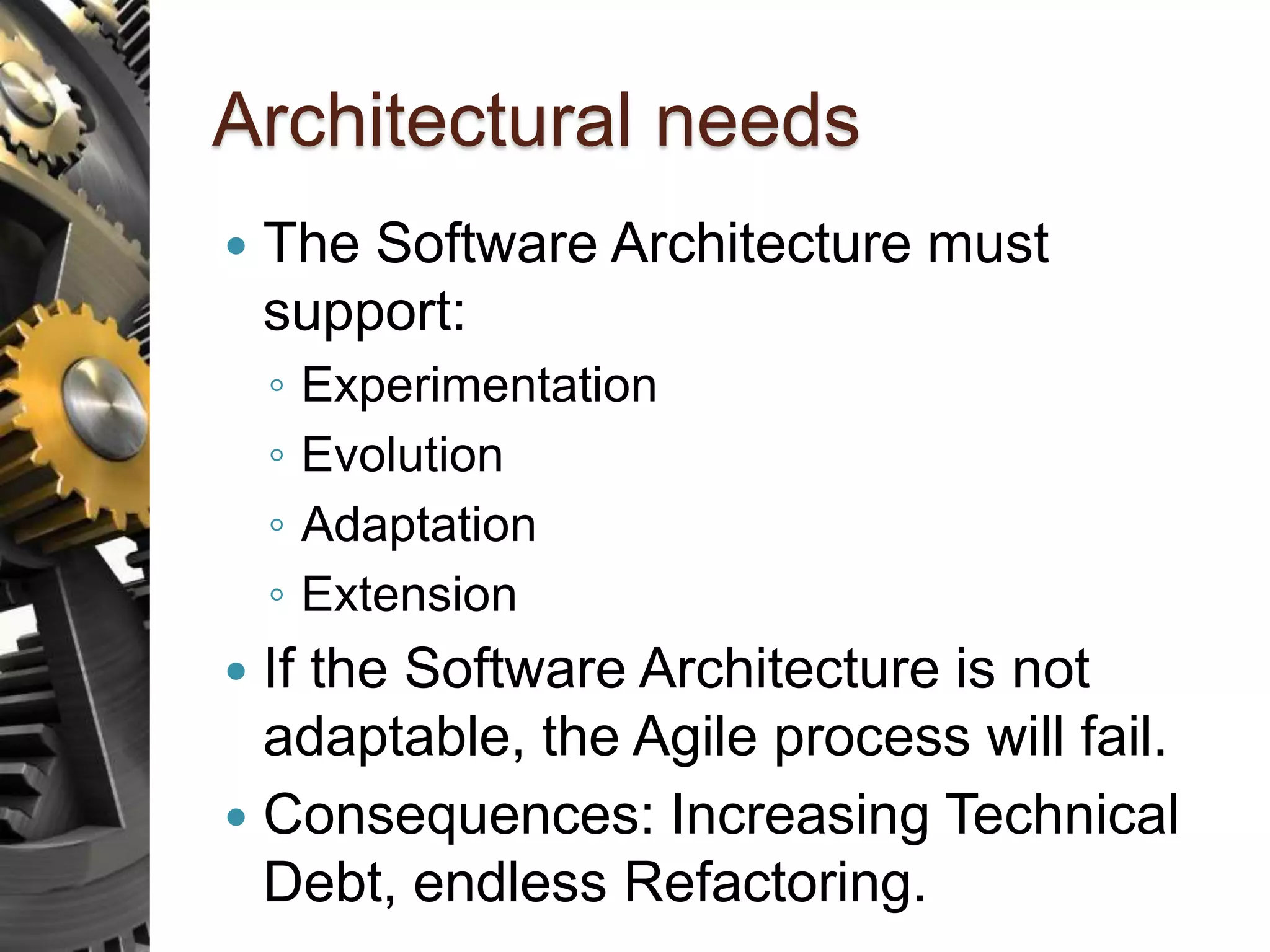 Architectural needs  The Software Architecture must support: ◦ Experimentation ◦ Evolution ◦ Adaptation ◦ Extension  If the Software Architecture is not adaptable, the Agile process will fail.  Consequences: Increasing Technical Debt, endless Refactoring. 
