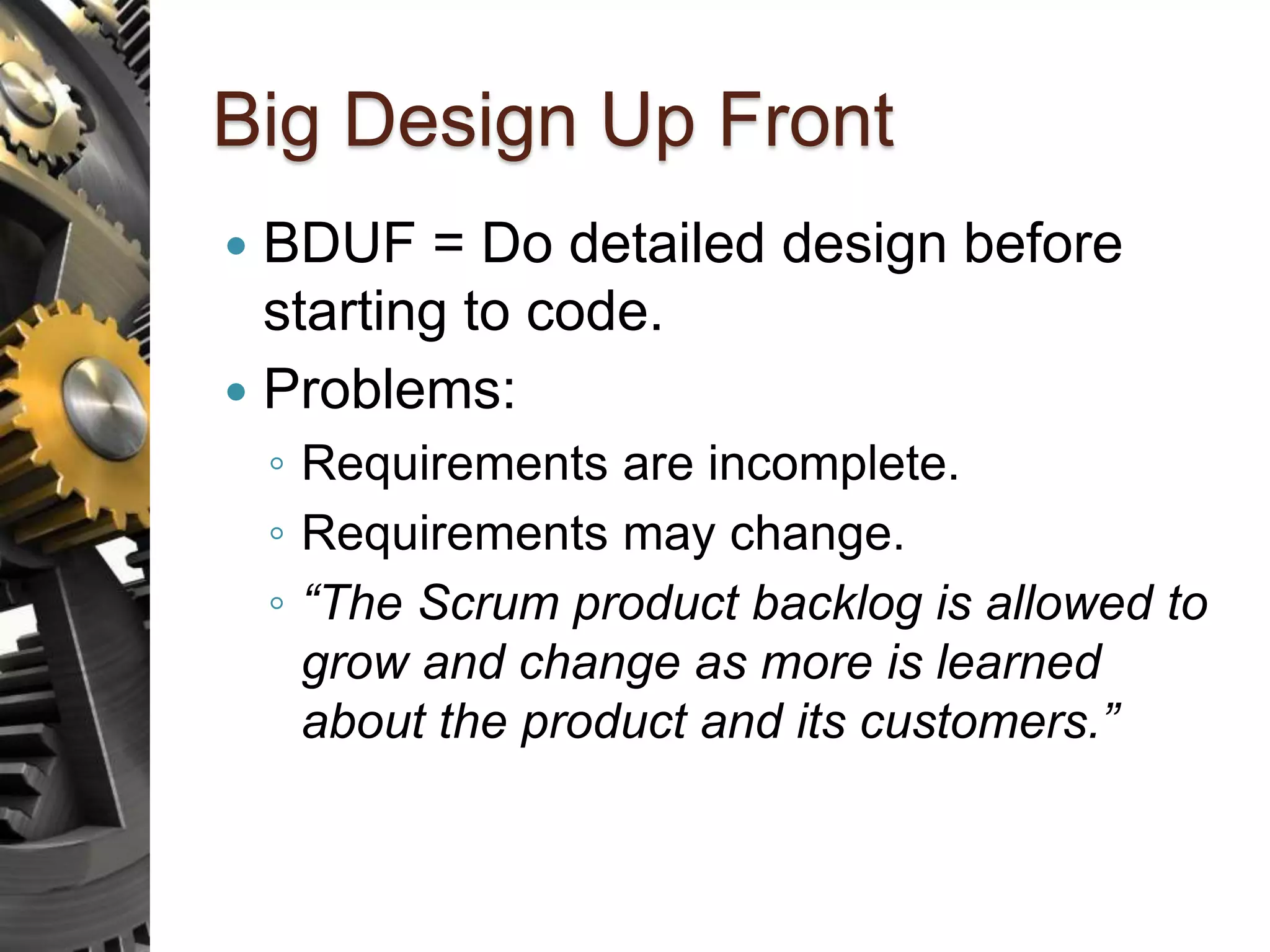 Big Design Up Front  BDUF = Do detailed design before starting to code.  Problems: ◦ Requirements are incomplete. ◦ Requirements may change. ◦ “The Scrum product backlog is allowed to grow and change as more is learned about the product and its customers.” 
