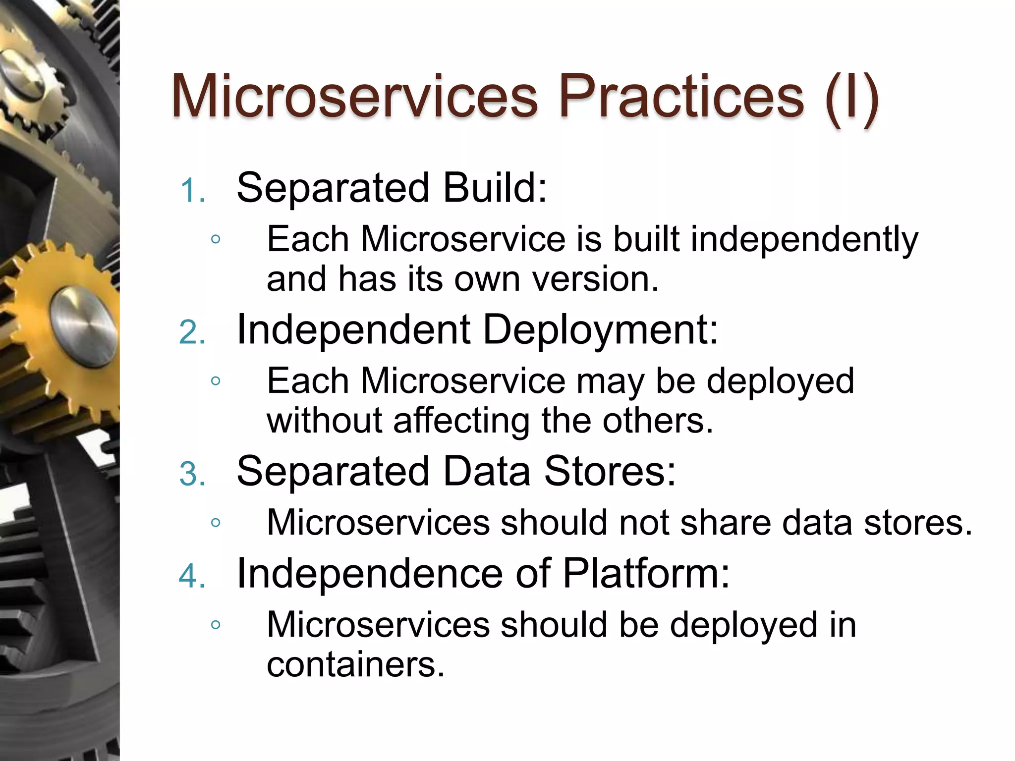 Microservices Practices (I) 1. Separated Build: ◦ Each Microservice is built independently and has its own version. 2. Independent Deployment: ◦ Each Microservice may be deployed without affecting the others. 3. Separated Data Stores: ◦ Microservices should not share data stores. 4. Independence of Platform: ◦ Microservices should be deployed in containers. 