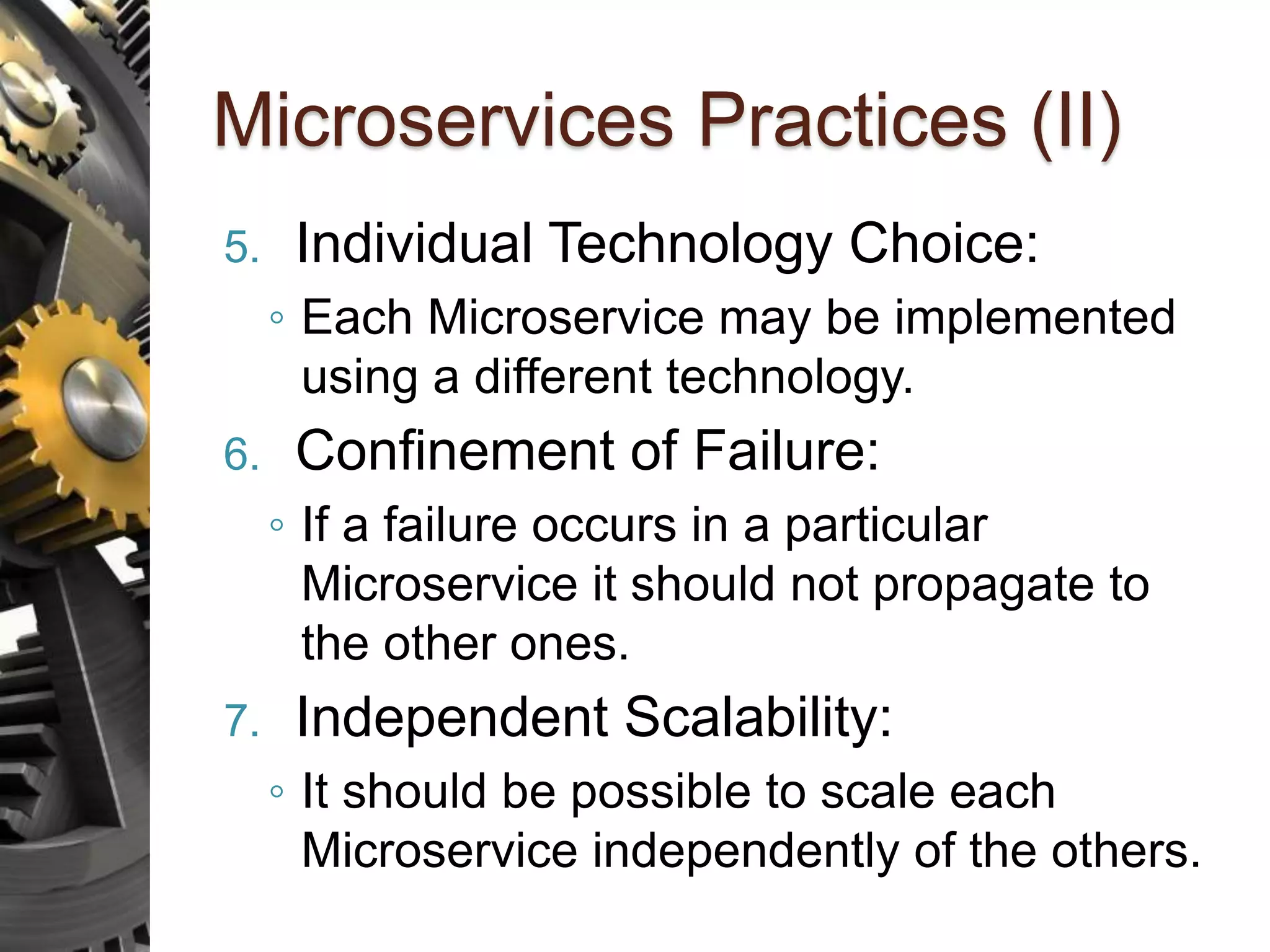 Microservices Practices (II) 5. Individual Technology Choice: ◦ Each Microservice may be implemented using a different technology. 6. Confinement of Failure: ◦ If a failure occurs in a particular Microservice it should not propagate to the other ones. 7. Independent Scalability: ◦ It should be possible to scale each Microservice independently of the others. 