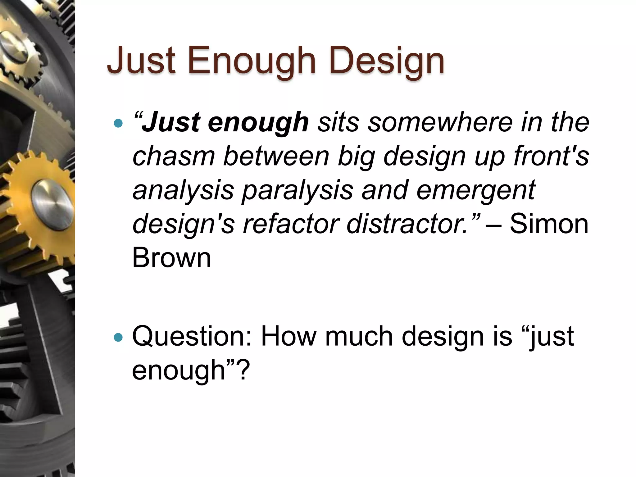 Just Enough Design  “Just enough sits somewhere in the chasm between big design up front's analysis paralysis and emergent design's refactor distractor.” – Simon Brown  Question: How much design is “just enough”? 