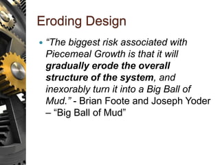 Eroding Design
 “The biggest risk associated with
Piecemeal Growth is that it will
gradually erode the overall
structure of the system, and
inexorably turn it into a Big Ball of
Mud.” - Brian Foote and Joseph Yoder
– “Big Ball of Mud”
 
