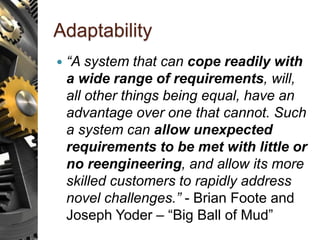 Adaptability
 “A system that can cope readily with
a wide range of requirements, will,
all other things being equal, have an
advantage over one that cannot. Such
a system can allow unexpected
requirements to be met with little or
no reengineering, and allow its more
skilled customers to rapidly address
novel challenges.” - Brian Foote and
Joseph Yoder – “Big Ball of Mud”
 