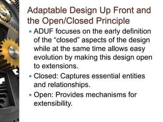 Adaptable Design Up Front and
the Open/Closed Principle
 ADUF focuses on the early definition
of the “closed” aspects of the design
while at the same time allows easy
evolution by making this design open
to extensions.
 Closed: Captures essential entities
and relationships.
 Open: Provides mechanisms for
extensibility.
 