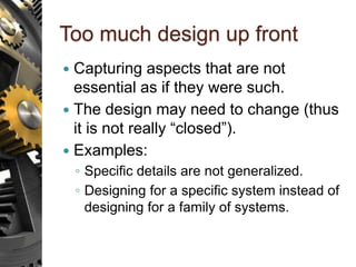 Too much design up front
 Capturing aspects that are not
essential as if they were such.
 The design may need to change (thus
it is not really “closed”).
 Examples:
◦ Specific details are not generalized.
◦ Designing for a specific system instead of
designing for a family of systems.
 