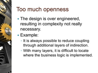 Too much openness
 The design is over engineered,
resulting in complexity not really
necessary.
 Example:
◦ It is always possible to reduce coupling
through additional layers of indirection.
◦ With many layers, it is difficult to locate
where the business logic is implemented.
 