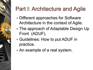 Part I: Architecture and Agile
 Different approaches for Software
Architecture in the context of Agile.
 The approach of Adaptable Design Up
Front (ADUF).
 Guidelines: How to put ADUF in
practice.
 An example of a real system.
 