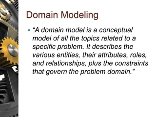 Domain Modeling
 “A domain model is a conceptual
model of all the topics related to a
specific problem. It describes the
various entities, their attributes, roles,
and relationships, plus the constraints
that govern the problem domain.”
 