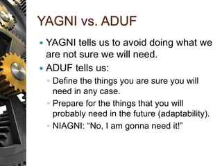 YAGNI vs. ADUF
 YAGNI tells us to avoid doing what we
are not sure we will need.
 ADUF tells us:
◦ Define the things you are sure you will
need in any case.
◦ Prepare for the things that you will
probably need in the future (adaptability).
◦ NIAGNI: “No, I am gonna need it!”
 