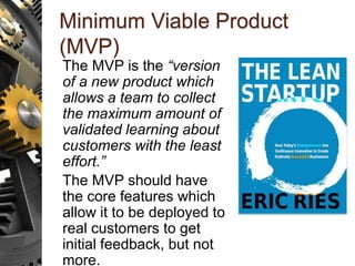 Minimum Viable Product
(MVP)
The MVP is the “version
of a new product which
allows a team to collect
the maximum amount of
validated learning about
customers with the least
effort.”
The MVP should have
the core features which
allow it to be deployed to
real customers to get
initial feedback, but not
more.
 