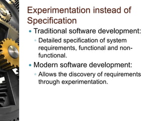Experimentation instead of
Specification
 Traditional software development:
◦ Detailed specification of system
requirements, functional and non-
functional.
 Modern software development:
◦ Allows the discovery of requirements
through experimentation.
 