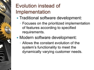 Evolution instead of
Implementation
 Traditional software development:
◦ Focuses on the prioritized implementation
of features according to specified
requirements.
 Modern software development:
◦ Allows the constant evolution of the
system’s functionality to meet the
dynamically varying customer needs.
 
