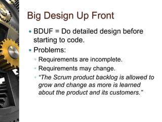 Big Design Up Front
 BDUF = Do detailed design before
starting to code.
 Problems:
◦ Requirements are incomplete.
◦ Requirements may change.
◦ “The Scrum product backlog is allowed to
grow and change as more is learned
about the product and its customers.”
 