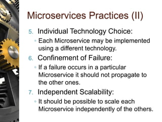 Microservices Practices (II)
5. Individual Technology Choice:
◦ Each Microservice may be implemented
using a different technology.
6. Confinement of Failure:
◦ If a failure occurs in a particular
Microservice it should not propagate to
the other ones.
7. Independent Scalability:
◦ It should be possible to scale each
Microservice independently of the others.
 