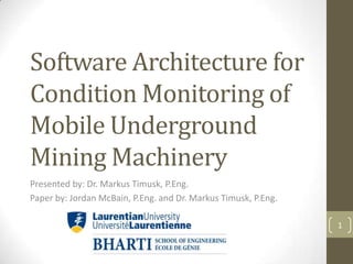 Software Architecture for
Condition Monitoring of
Mobile Underground
Mining Machinery
Presented by: Dr. Markus Timusk, P.Eng.
Paper by: Jordan McBain, P.Eng. and Dr. Markus Timusk, P.Eng.

                                                                1
 