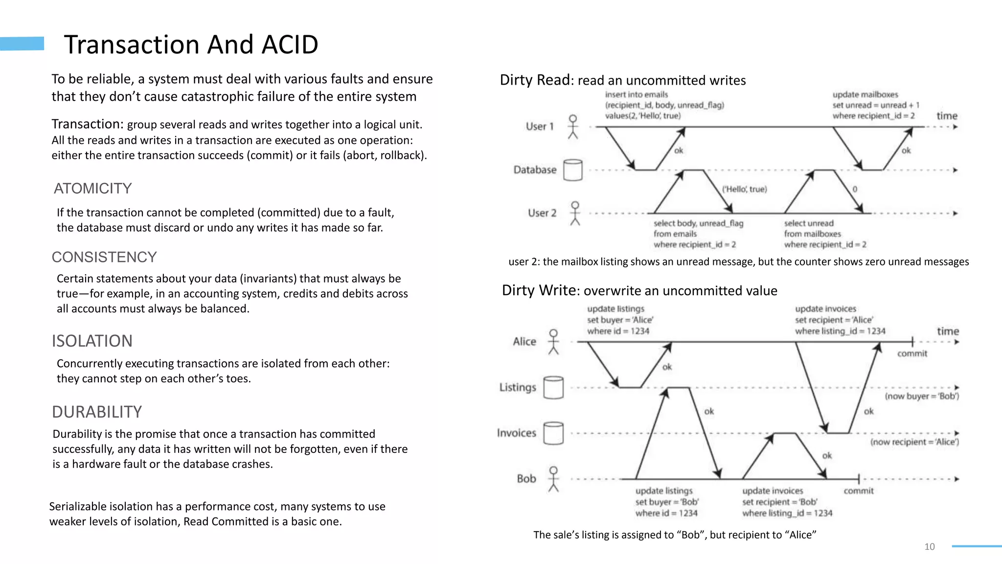 10
Transaction And ACID
Transaction: group several reads and writes together into a logical unit.
All the reads and writes in a transaction are executed as one operation:
either the entire transaction succeeds (commit) or it fails (abort, rollback).
To be reliable, a system must deal with various faults and ensure
that they don’t cause catastrophic failure of the entire system
ATOMICITY
If the transaction cannot be completed (committed) due to a fault,
the database must discard or undo any writes it has made so far.
CONSISTENCY
Certain statements about your data (invariants) that must always be
true—for example, in an accounting system, credits and debits across
all accounts must always be balanced.
ISOLATION
Concurrently executing transactions are isolated from each other:
they cannot step on each other’s toes.
DURABILITY
Durability is the promise that once a transaction has committed
successfully, any data it has written will not be forgotten, even if there
is a hardware fault or the database crashes.
Serializable isolation has a performance cost, many systems to use
weaker levels of isolation, Read Committed is a basic one.
Dirty Read: read an uncommitted writes
user 2: the mailbox listing shows an unread message, but the counter shows zero unread messages
Dirty Write: overwrite an uncommitted value
The sale’s listing is assigned to “Bob”, but recipient to “Alice”
 