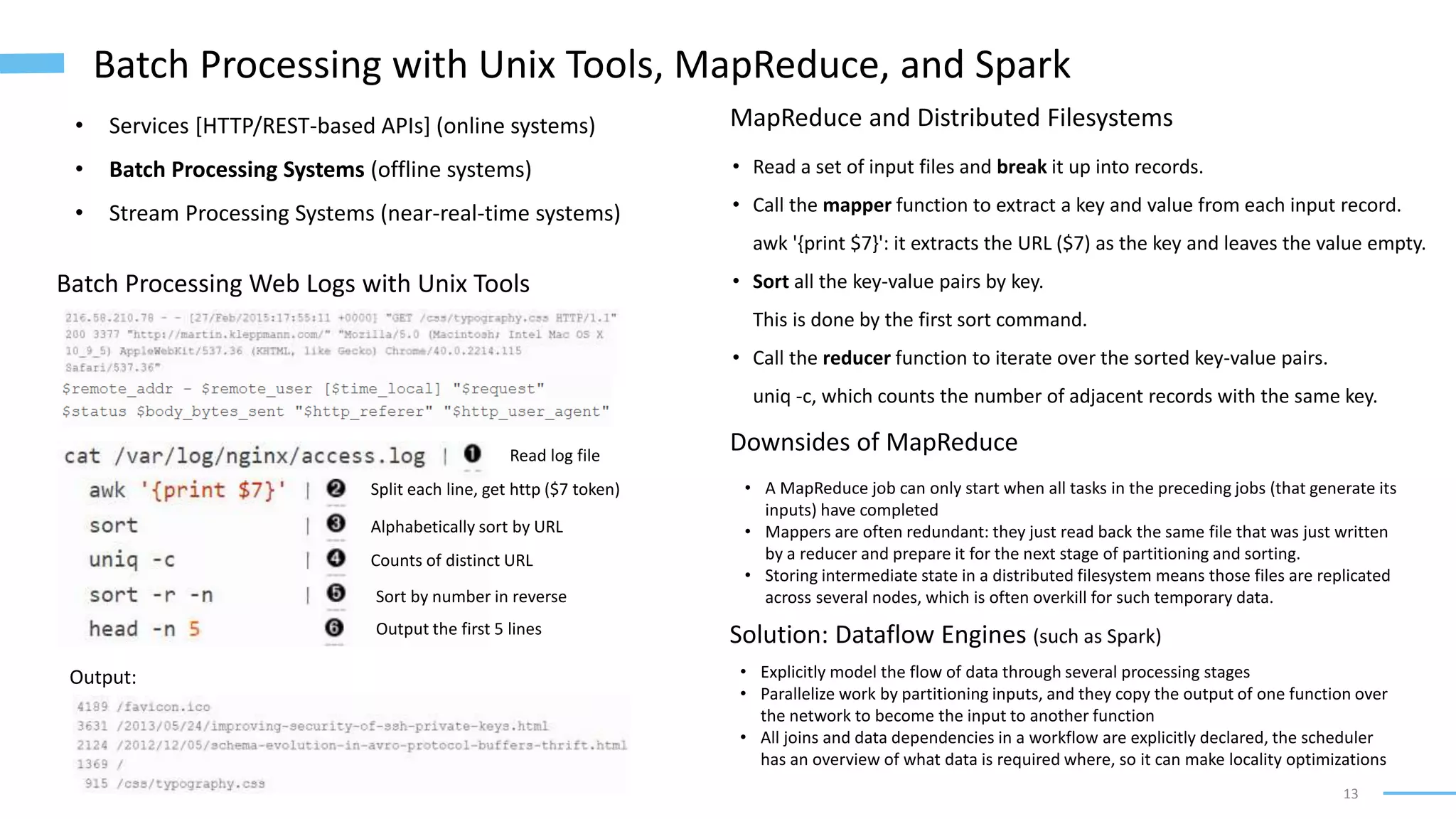 13
Batch Processing with Unix Tools, MapReduce, and Spark
• Services [HTTP/REST-based APIs] (online systems)
• Batch Processing Systems (offline systems)
• Stream Processing Systems (near-real-time systems)
Batch Processing Web Logs with Unix Tools
Output:
MapReduce and Distributed Filesystems
• Read a set of input files and break it up into records.
• Call the mapper function to extract a key and value from each input record.
awk '{print $7}': it extracts the URL ($7) as the key and leaves the value empty.
• Sort all the key-value pairs by key.
This is done by the first sort command.
• Call the reducer function to iterate over the sorted key-value pairs.
uniq -c, which counts the number of adjacent records with the same key.
Read log file
Split each line, get http ($7 token)
Alphabetically sort by URL
Counts of distinct URL
Sort by number in reverse
Output the first 5 lines
Downsides of MapReduce
• A MapReduce job can only start when all tasks in the preceding jobs (that generate its
inputs) have completed
• Mappers are often redundant: they just read back the same file that was just written
by a reducer and prepare it for the next stage of partitioning and sorting.
• Storing intermediate state in a distributed filesystem means those files are replicated
across several nodes, which is often overkill for such temporary data.
Solution: Dataflow Engines (such as Spark)
• Explicitly model the flow of data through several processing stages
• Parallelize work by partitioning inputs, and they copy the output of one function over
the network to become the input to another function
• All joins and data dependencies in a workflow are explicitly declared, the scheduler
has an overview of what data is required where, so it can make locality optimizations
 