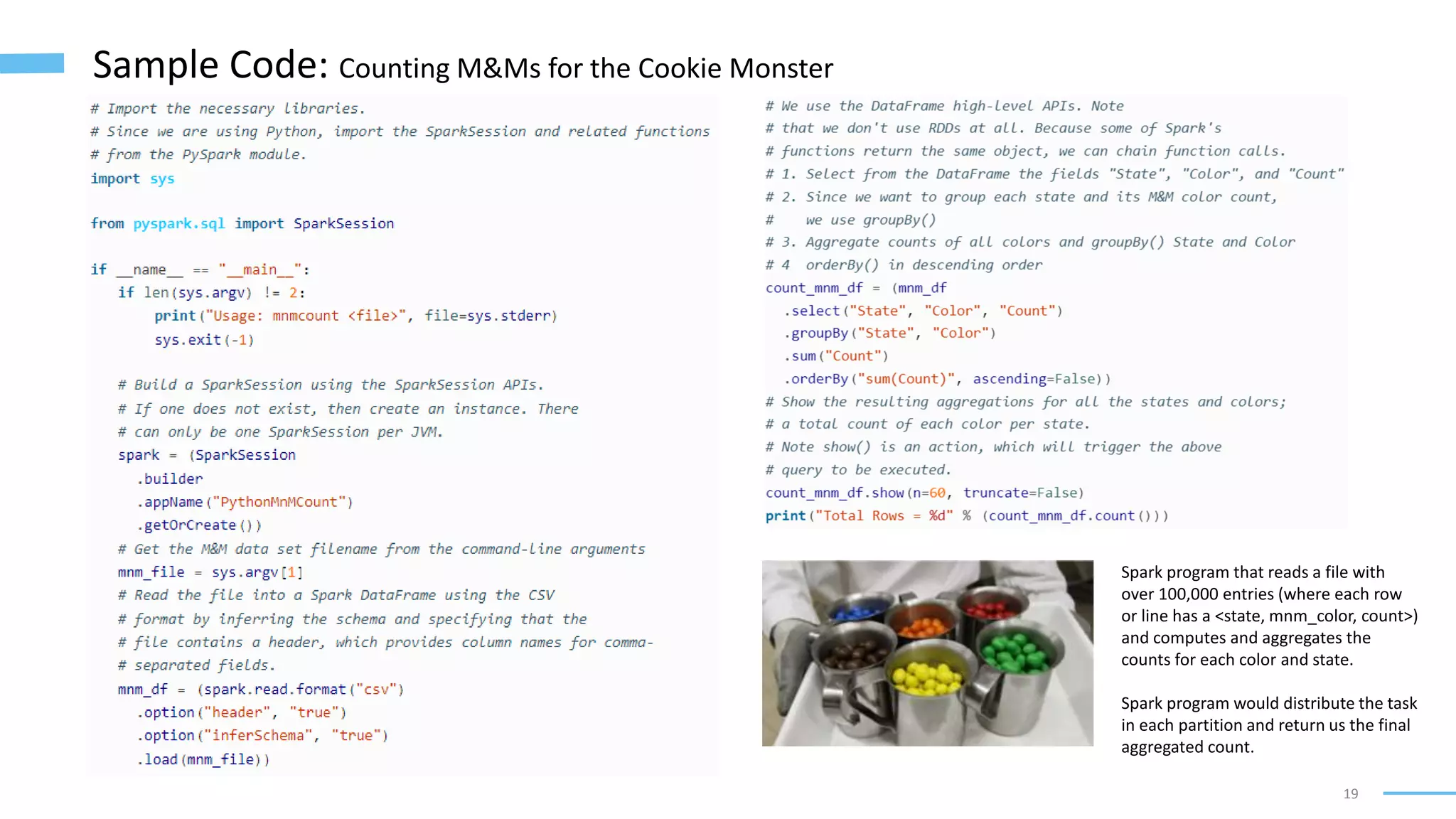 19
Sample Code: Counting M&Ms for the Cookie Monster
Spark program that reads a file with
over 100,000 entries (where each row
or line has a <state, mnm_color, count>)
and computes and aggregates the
counts for each color and state.
Spark program would distribute the task
in each partition and return us the final
aggregated count.
 