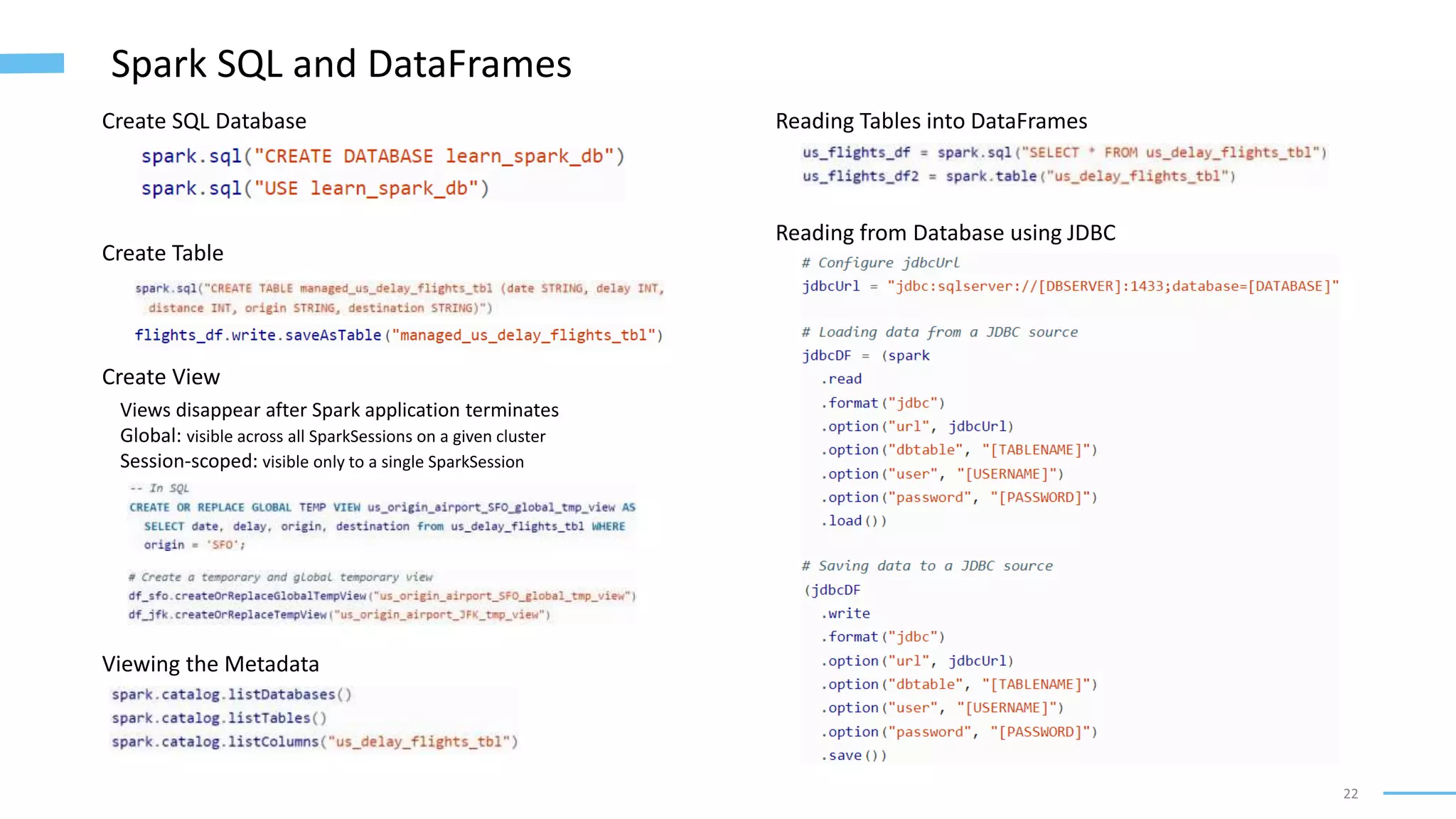22
Spark SQL and DataFrames
Create SQL Database
Create Table
Create View
Views disappear after Spark application terminates
Global: visible across all SparkSessions on a given cluster
Session-scoped: visible only to a single SparkSession
Viewing the Metadata
Reading Tables into DataFrames
Reading from Database using JDBC
 
