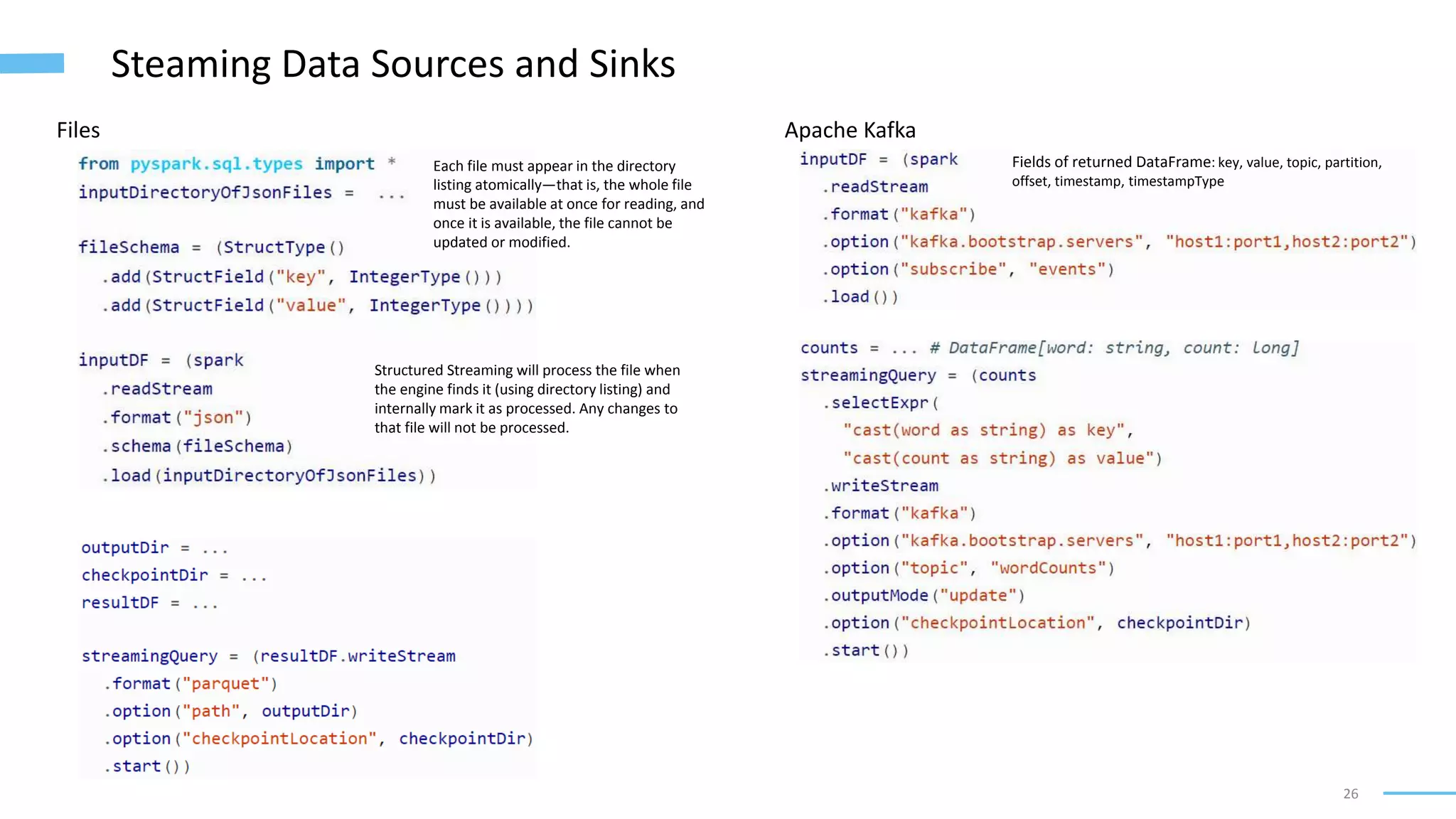 26
Steaming Data Sources and Sinks
Files
Each file must appear in the directory
listing atomically—that is, the whole file
must be available at once for reading, and
once it is available, the file cannot be
updated or modified.
Structured Streaming will process the file when
the engine finds it (using directory listing) and
internally mark it as processed. Any changes to
that file will not be processed.
Apache Kafka
Fields of returned DataFrame: key, value, topic, partition,
offset, timestamp, timestampType
 