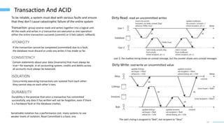 10
Transaction And ACID
Transaction: group several reads and writes together into a logical unit.
All the reads and writes in a transaction are executed as one operation:
either the entire transaction succeeds (commit) or it fails (abort, rollback).
To be reliable, a system must deal with various faults and ensure
that they don’t cause catastrophic failure of the entire system
ATOMICITY
If the transaction cannot be completed (committed) due to a fault,
the database must discard or undo any writes it has made so far.
CONSISTENCY
Certain statements about your data (invariants) that must always be
true—for example, in an accounting system, credits and debits across
all accounts must always be balanced.
ISOLATION
Concurrently executing transactions are isolated from each other:
they cannot step on each other’s toes.
DURABILITY
Durability is the promise that once a transaction has committed
successfully, any data it has written will not be forgotten, even if there
is a hardware fault or the database crashes.
Serializable isolation has a performance cost, many systems to use
weaker levels of isolation, Read Committed is a basic one.
Dirty Read: read an uncommitted writes
user 2: the mailbox listing shows an unread message, but the counter shows zero unread messages
Dirty Write: overwrite an uncommitted value
The sale’s listing is assigned to “Bob”, but recipient to “Alice”
 