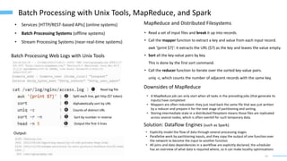 13
Batch Processing with Unix Tools, MapReduce, and Spark
• Services [HTTP/REST-based APIs] (online systems)
• Batch Processing Systems (offline systems)
• Stream Processing Systems (near-real-time systems)
Batch Processing Web Logs with Unix Tools
Output:
MapReduce and Distributed Filesystems
• Read a set of input files and break it up into records.
• Call the mapper function to extract a key and value from each input record.
awk '{print $7}': it extracts the URL ($7) as the key and leaves the value empty.
• Sort all the key-value pairs by key.
This is done by the first sort command.
• Call the reducer function to iterate over the sorted key-value pairs.
uniq -c, which counts the number of adjacent records with the same key.
Read log file
Split each line, get http ($7 token)
Alphabetically sort by URL
Counts of distinct URL
Sort by number in reverse
Output the first 5 lines
Downsides of MapReduce
• A MapReduce job can only start when all tasks in the preceding jobs (that generate its
inputs) have completed
• Mappers are often redundant: they just read back the same file that was just written
by a reducer and prepare it for the next stage of partitioning and sorting.
• Storing intermediate state in a distributed filesystem means those files are replicated
across several nodes, which is often overkill for such temporary data.
Solution: Dataflow Engines (such as Spark)
• Explicitly model the flow of data through several processing stages
• Parallelize work by partitioning inputs, and they copy the output of one function over
the network to become the input to another function
• All joins and data dependencies in a workflow are explicitly declared, the scheduler
has an overview of what data is required where, so it can make locality optimizations
 