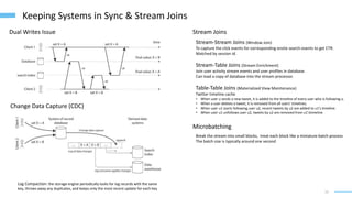 15
Keeping Systems in Sync & Stream Joins
Change Data Capture (CDC)
Dual Writes Issue
Log Compaction: the storage engine periodically looks for log records with the same
key, throws away any duplicates, and keeps only the most recent update for each key
Stream Joins
Stream-Stream Joins (Window Join)
To capture the click events for corresponding onsite search events to get CTR.
Matched by session id.
Stream-Table Joins (Stream Enrichment)
Join user activity stream events and user profiles in database.
Can load a copy of database into the stream processor.
Table-Table Joins (Materialized View Maintenance)
Twitter timeline cache
• When user u sends a new tweet, it is added to the timeline of every user who is following u.
• When a user deletes a tweet, it is removed from all users’ timelines.
• When user u1 starts following user u2, recent tweets by u2 are added to u1’s timeline.
• When user u1 unfollows user u2, tweets by u2 are removed from u1’stimeline
Microbatching
Break the stream into small blocks, treat each block like a miniature batch process
The batch size is typically around one second
 