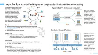 17
Apache Spark: A Unified Engine for Large-scale Distributed Data Processing
The central thrust of the Spark project
was to bring in ideas borrowed from
Hadoop MapReduce, but to enhance
the system: make it highly fault
tolerant and parallel, support in-
memory storage for intermediate
results between iterative and
interactive map and reduce
computations, offer easy and
composable APIs in multiple languages
as a programming model, and support
other workloads in a unified manner.
Speed
• Take advantage of efficient multithreading and parallel processing
• Directed Acyclic Graph (DAG): efficient computational graph across works
on the cluster
• Generate compact code for execution
Ease of Use
• Resilient Distributed Dataset (RDD)
• a fundamental abstraction of a simple logical data structure
• upon which DataFrames and Datasets, are constructed
Modularity
• Components: Spark SQL, Spark Structured Steaming, Spark Mllib, Graph X
• API: Scala, SQL, Python, Java, R
Extensibility
• Decouple the storage and compute
• Spark’s DataFrameReaders and DataFrameWriters can also be extended to
read data from other sources, such as Apache Kafka, Kinesis, Azure Storage,
and Amazon S3, into its logical data abstraction, on which it can operate.
Distributed Data and Partitions
A distributed scheme
of breaking up data
into chunks or
partitions allows Spark
executors to process
only data that is close
to them, minimizing
network bandwidth.
That is, each
executor’s core is
assigned its own data
partition to work on
Apache Spark’s Distributed Execution
Spark driver: requests
resources (CPU, memory,
etc.) from the cluster
manager for Spark’s
executors (JVMs);
transforms all the Spark
operations into DAG
computations, schedules
them, and distributes their
execution as tasks across
the Spark executors.
 